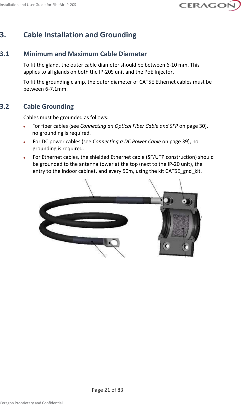Installation and User Guide for FibeAir IP-20S   Page 21 of 83  Ceragon Proprietary and Confidential     3. Cable Installation and Grounding 3.1 Minimum and Maximum Cable Diameter To fit the gland, the outer cable diameter should be between 6-10 mm. This applies to all glands on both the IP-20S unit and the PoE Injector. To fit the grounding clamp, the outer diameter of CAT5E Ethernet cables must be between 6-7.1mm. 3.2 Cable Grounding Cables must be grounded as follows: • For fiber cables (see Connecting an Optical Fiber Cable and SFP on page 30), no grounding is required. • For DC power cables (see Connecting a DC Power Cable on page 39), no grounding is required. • For Ethernet cables, the shielded Ethernet cable (SF/UTP construction) should be grounded to the antenna tower at the top (next to the IP-20 unit), the entry to the indoor cabinet, and every 50m, using the kit CAT5E_gnd_kit.  