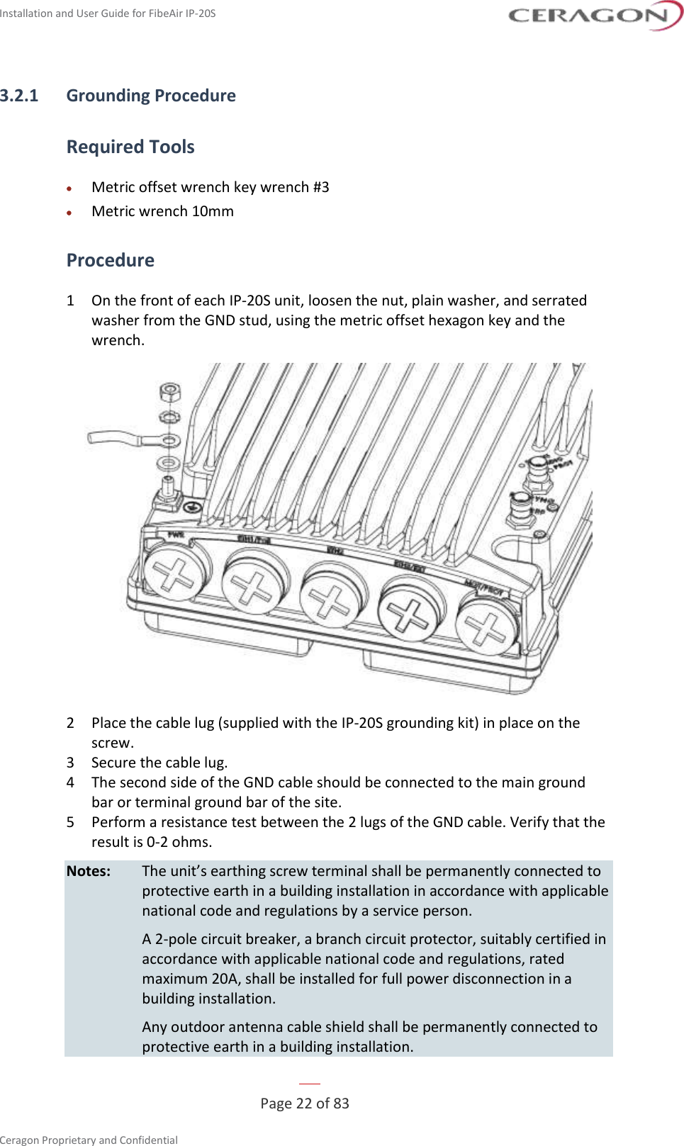 Installation and User Guide for FibeAir IP-20S   Page 22 of 83  Ceragon Proprietary and Confidential     3.2.1 Grounding Procedure Required Tools • Metric offset wrench key wrench #3 • Metric wrench 10mm Procedure 1  On the front of each IP-20S unit, loosen the nut, plain washer, and serrated washer from the GND stud, using the metric offset hexagon key and the wrench.  2  Place the cable lug (supplied with the IP-20S grounding kit) in place on the screw. 3  Secure the cable lug. 4  The second side of the GND cable should be connected to the main ground bar or terminal ground bar of the site. 5  Perform a resistance test between the 2 lugs of the GND cable. Verify that the result is 0-2 ohms. Notes: The unit’s earthing screw terminal shall be permanently connected to protective earth in a building installation in accordance with applicable national code and regulations by a service person.   A 2-pole circuit breaker, a branch circuit protector, suitably certified in accordance with applicable national code and regulations, rated maximum 20A, shall be installed for full power disconnection in a building installation.   Any outdoor antenna cable shield shall be permanently connected to protective earth in a building installation. 