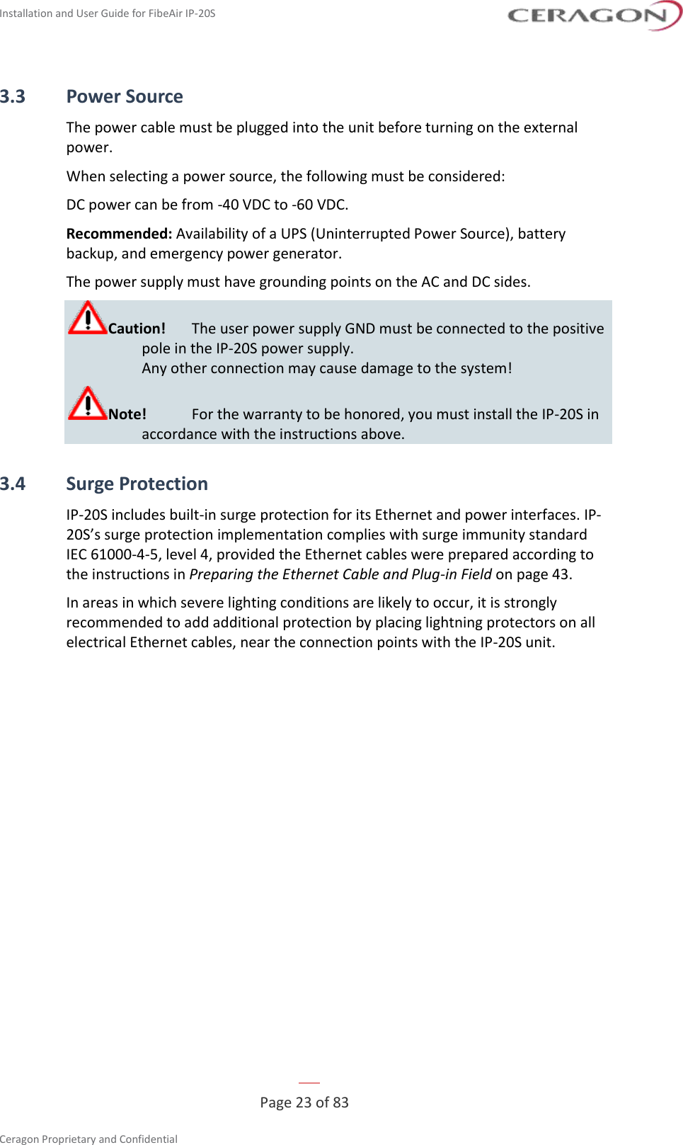 Installation and User Guide for FibeAir IP-20S   Page 23 of 83  Ceragon Proprietary and Confidential     3.3 Power Source The power cable must be plugged into the unit before turning on the external power. When selecting a power source, the following must be considered: DC power can be from -40 VDC to -60 VDC. Recommended: Availability of a UPS (Uninterrupted Power Source), battery backup, and emergency power generator. The power supply must have grounding points on the AC and DC sides. Caution!  The user power supply GND must be connected to the positive pole in the IP-20S power supply.  Any other connection may cause damage to the system! Note!  For the warranty to be honored, you must install the IP-20S in accordance with the instructions above. 3.4 Surge Protection IP-20S includes built-in surge protection for its Ethernet and power interfaces. IP-20S’s surge protection implementation complies with surge immunity standard IEC 61000-4-5, level 4, provided the Ethernet cables were prepared according to the instructions in Preparing the Ethernet Cable and Plug-in Field on page 43. In areas in which severe lighting conditions are likely to occur, it is strongly recommended to add additional protection by placing lightning protectors on all electrical Ethernet cables, near the connection points with the IP-20S unit.   
