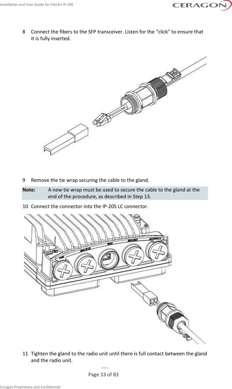 Installation and User Guide for FibeAir IP-20S   Page 33 of 83  Ceragon Proprietary and Confidential     8  Connect the fibers to the SFP transceiver. Listen for the “click” to ensure that it is fully inserted.  9  Remove the tie wrap securing the cable to the gland. Note:  A new tie wrap must be used to secure the cable to the gland at the end of the procedure, as described in Step 13. 10  Connect the connector into the IP-20S LC connector.  11  Tighten the gland to the radio unit until there is full contact between the gland and the radio unit. 