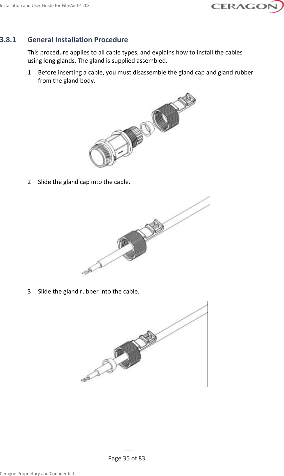Installation and User Guide for FibeAir IP-20S   Page 35 of 83  Ceragon Proprietary and Confidential     3.8.1 General Installation Procedure This procedure applies to all cable types, and explains how to install the cables using long glands. The gland is supplied assembled. 1  Before inserting a cable, you must disassemble the gland cap and gland rubber from the gland body.  2  Slide the gland cap into the cable.  3  Slide the gland rubber into the cable.  