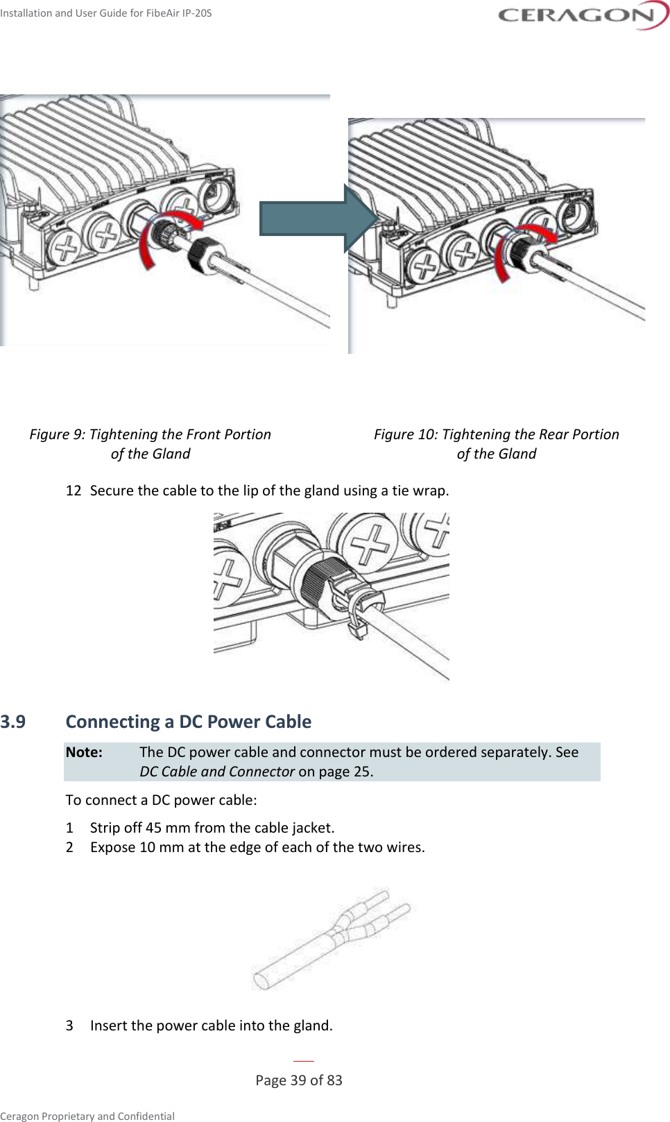 Installation and User Guide for FibeAir IP-20S   Page 39 of 83  Ceragon Proprietary and Confidential       Figure 9: Tightening the Front Portion  of the Gland Figure 10: Tightening the Rear Portion  of the Gland  12  Secure the cable to the lip of the gland using a tie wrap.  3.9 Connecting a DC Power Cable Note:  The DC power cable and connector must be ordered separately. See DC Cable and Connector on page 25. To connect a DC power cable: 1  Strip off 45 mm from the cable jacket. 2  Expose 10 mm at the edge of each of the two wires.  3  Insert the power cable into the gland. 