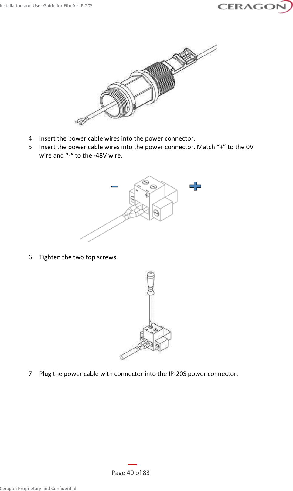 Installation and User Guide for FibeAir IP-20S   Page 40 of 83  Ceragon Proprietary and Confidential      4  Insert the power cable wires into the power connector. 5  Insert the power cable wires into the power connector. Match “+” to the 0V wire and “-“ to the -48V wire.  6  Tighten the two top screws.  7  Plug the power cable with connector into the IP-20S power connector. 