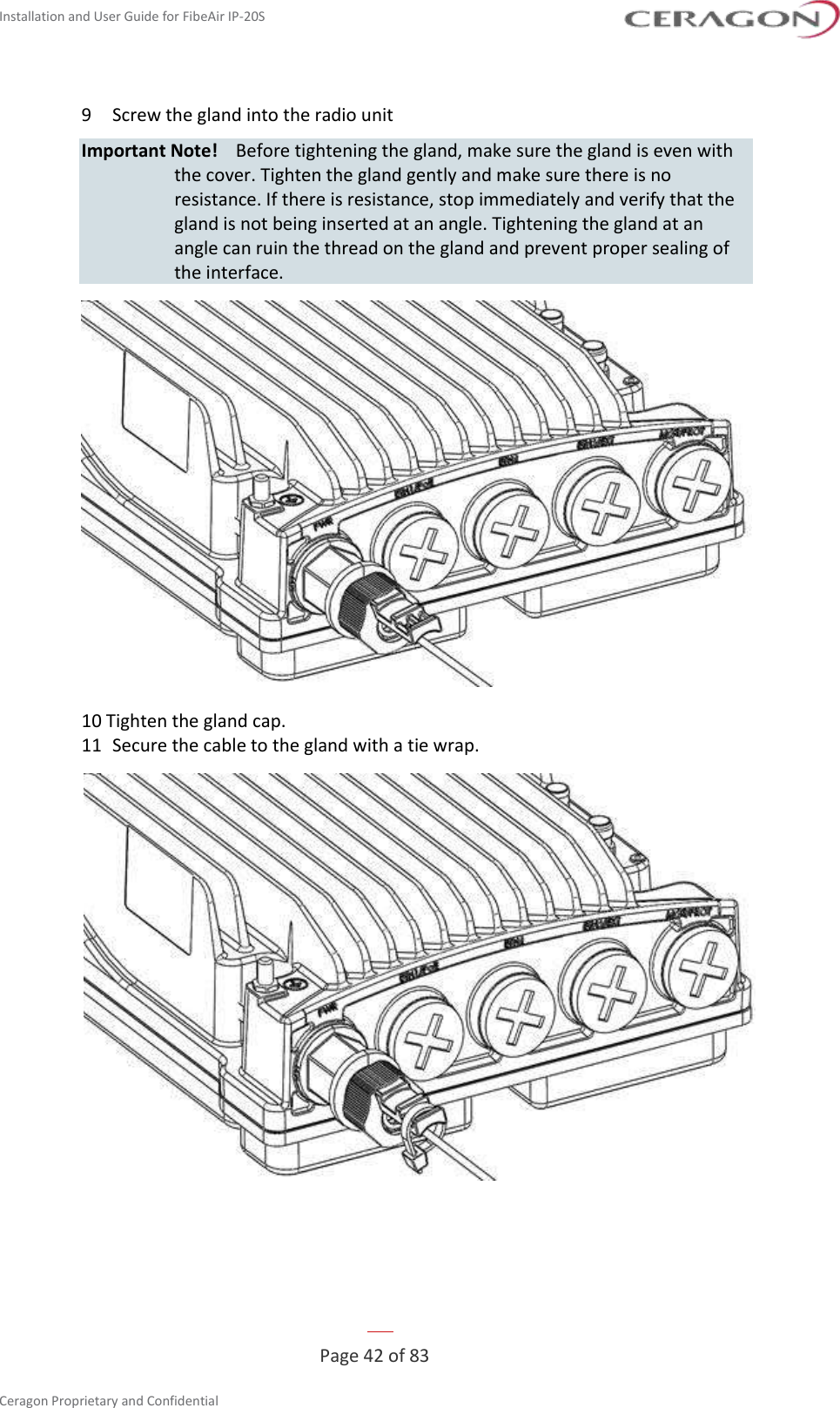 Installation and User Guide for FibeAir IP-20S   Page 42 of 83  Ceragon Proprietary and Confidential     9  Screw the gland into the radio unit Important Note!  Before tightening the gland, make sure the gland is even with the cover. Tighten the gland gently and make sure there is no resistance. If there is resistance, stop immediately and verify that the gland is not being inserted at an angle. Tightening the gland at an angle can ruin the thread on the gland and prevent proper sealing of the interface.  10 Tighten the gland cap. 11  Secure the cable to the gland with a tie wrap.  
