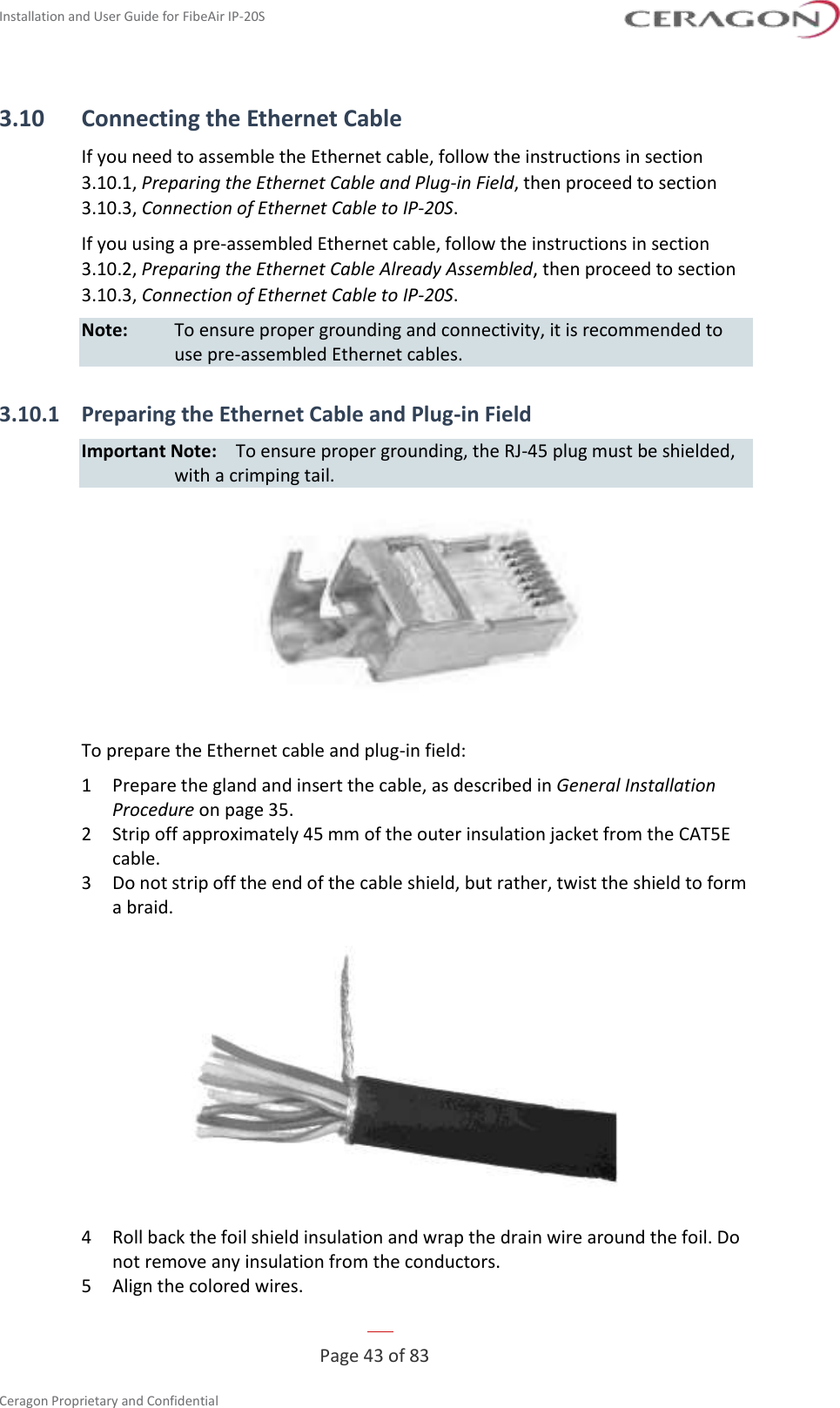 Installation and User Guide for FibeAir IP-20S   Page 43 of 83  Ceragon Proprietary and Confidential     3.10 Connecting the Ethernet Cable If you need to assemble the Ethernet cable, follow the instructions in section 3.10.1, Preparing the Ethernet Cable and Plug-in Field, then proceed to section 3.10.3, Connection of Ethernet Cable to IP-20S. If you using a pre-assembled Ethernet cable, follow the instructions in section 3.10.2, Preparing the Ethernet Cable Already Assembled, then proceed to section 3.10.3, Connection of Ethernet Cable to IP-20S. Note:  To ensure proper grounding and connectivity, it is recommended to use pre-assembled Ethernet cables. 3.10.1 Preparing the Ethernet Cable and Plug-in Field Important Note:  To ensure proper grounding, the RJ-45 plug must be shielded, with a crimping tail.  To prepare the Ethernet cable and plug-in field: 1  Prepare the gland and insert the cable, as described in General Installation Procedure on page 35. 2  Strip off approximately 45 mm of the outer insulation jacket from the CAT5E cable. 3  Do not strip off the end of the cable shield, but rather, twist the shield to form a braid.  4  Roll back the foil shield insulation and wrap the drain wire around the foil. Do not remove any insulation from the conductors. 5  Align the colored wires. 