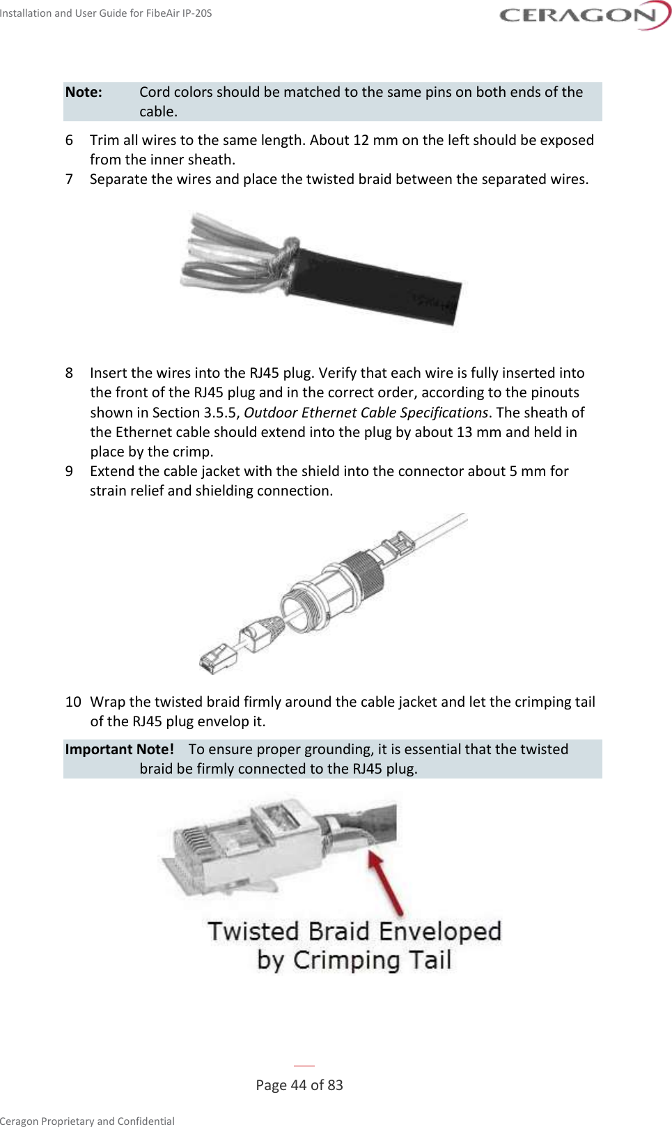 Installation and User Guide for FibeAir IP-20S   Page 44 of 83  Ceragon Proprietary and Confidential     Note:  Cord colors should be matched to the same pins on both ends of the cable. 6  Trim all wires to the same length. About 12 mm on the left should be exposed from the inner sheath. 7  Separate the wires and place the twisted braid between the separated wires.  8  Insert the wires into the RJ45 plug. Verify that each wire is fully inserted into the front of the RJ45 plug and in the correct order, according to the pinouts shown in Section 3.5.5, Outdoor Ethernet Cable Specifications. The sheath of the Ethernet cable should extend into the plug by about 13 mm and held in place by the crimp.  9  Extend the cable jacket with the shield into the connector about 5 mm for strain relief and shielding connection.  10  Wrap the twisted braid firmly around the cable jacket and let the crimping tail of the RJ45 plug envelop it. Important Note!  To ensure proper grounding, it is essential that the twisted braid be firmly connected to the RJ45 plug.   