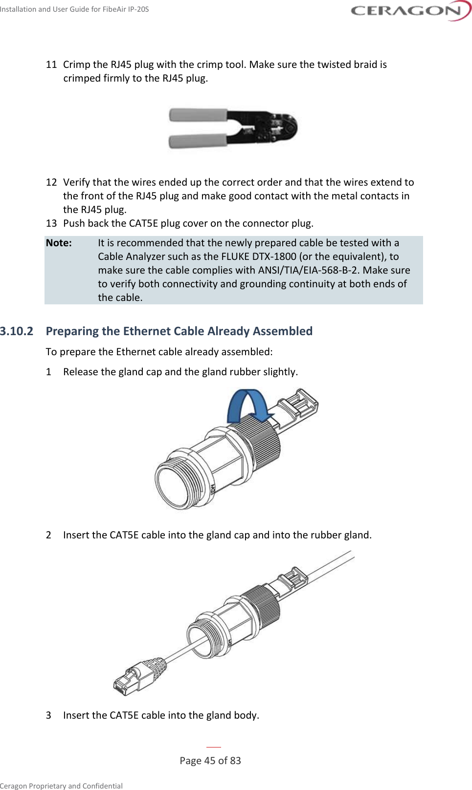 Installation and User Guide for FibeAir IP-20S   Page 45 of 83  Ceragon Proprietary and Confidential     11  Crimp the RJ45 plug with the crimp tool. Make sure the twisted braid is crimped firmly to the RJ45 plug.  12  Verify that the wires ended up the correct order and that the wires extend to the front of the RJ45 plug and make good contact with the metal contacts in the RJ45 plug. 13  Push back the CAT5E plug cover on the connector plug. Note:   It is recommended that the newly prepared cable be tested with a Cable Analyzer such as the FLUKE DTX-1800 (or the equivalent), to make sure the cable complies with ANSI/TIA/EIA-568-B-2. Make sure to verify both connectivity and grounding continuity at both ends of the cable. 3.10.2 Preparing the Ethernet Cable Already Assembled To prepare the Ethernet cable already assembled: 1  Release the gland cap and the gland rubber slightly.  2  Insert the CAT5E cable into the gland cap and into the rubber gland.  3  Insert the CAT5E cable into the gland body. 