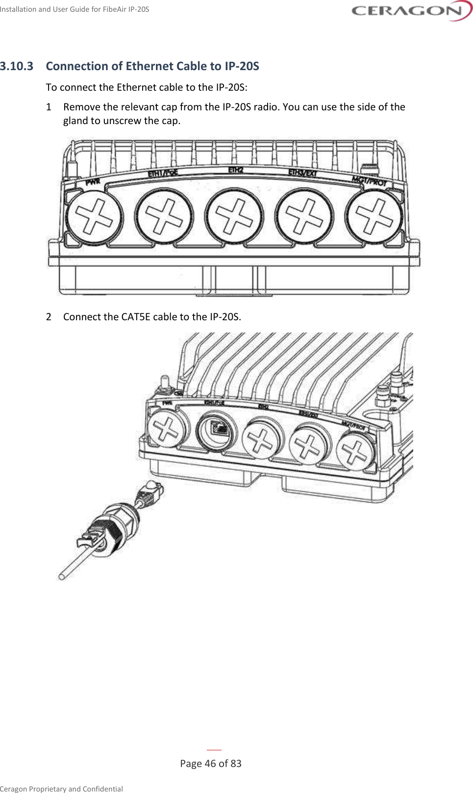 Installation and User Guide for FibeAir IP-20S   Page 46 of 83  Ceragon Proprietary and Confidential     3.10.3 Connection of Ethernet Cable to IP-20S To connect the Ethernet cable to the IP-20S: 1  Remove the relevant cap from the IP-20S radio. You can use the side of the gland to unscrew the cap.  2  Connect the CAT5E cable to the IP-20S.  