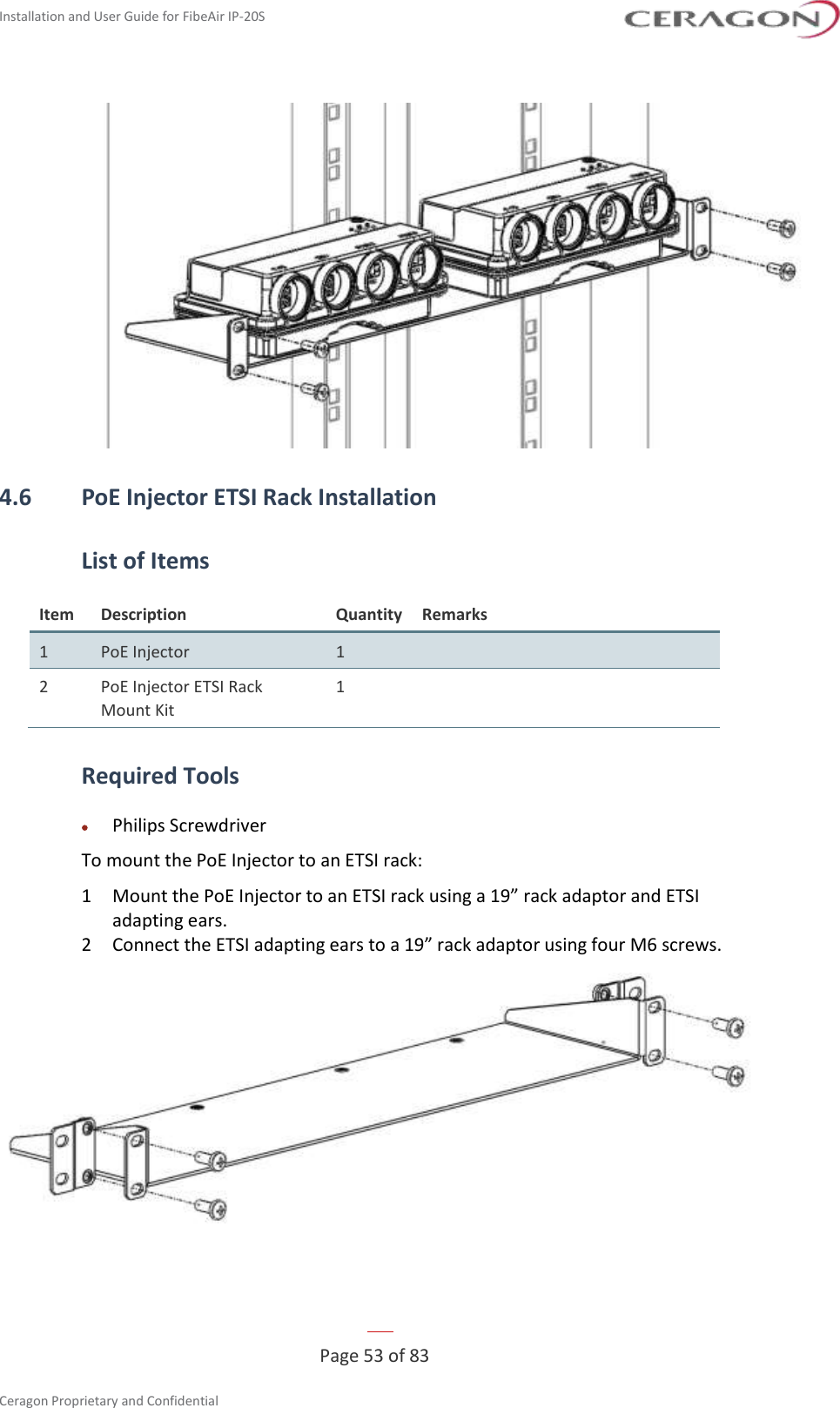 Installation and User Guide for FibeAir IP-20S   Page 53 of 83  Ceragon Proprietary and Confidential      4.6 PoE Injector ETSI Rack Installation List of Items Item Description Quantity Remarks 1 PoE Injector 1  2 PoE Injector ETSI Rack Mount Kit 1  Required Tools • Philips Screwdriver To mount the PoE Injector to an ETSI rack: 1  Mount the PoE Injector to an ETSI rack using a 19” rack adaptor and ETSI adapting ears.  2  Connect the ETSI adapting ears to a 19” rack adaptor using four M6 screws.  