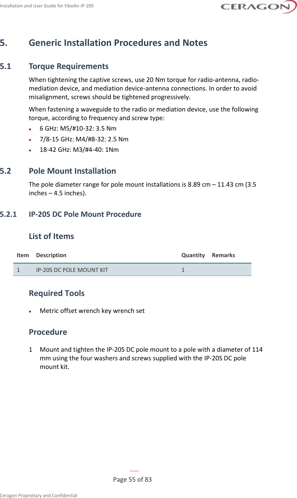 Installation and User Guide for FibeAir IP-20S   Page 55 of 83  Ceragon Proprietary and Confidential     5. Generic Installation Procedures and Notes 5.1 Torque Requirements When tightening the captive screws, use 20 Nm torque for radio-antenna, radio-mediation device, and mediation device-antenna connections. In order to avoid misalignment, screws should be tightened progressively. When fastening a waveguide to the radio or mediation device, use the following torque, according to frequency and screw type: • 6 GHz: M5/#10-32: 3.5 Nm • 7/8-15 GHz: M4/#8-32: 2.5 Nm • 18-42 GHz: M3/#4-40: 1Nm 5.2 Pole Mount Installation The pole diameter range for pole mount installations is 8.89 cm – 11.43 cm (3.5 inches – 4.5 inches). 5.2.1 IP-20S DC Pole Mount Procedure List of Items Item Description Quantity Remarks 1 IP-20S DC POLE MOUNT KIT 1  Required Tools • Metric offset wrench key wrench set Procedure 1  Mount and tighten the IP-20S DC pole mount to a pole with a diameter of 114 mm using the four washers and screws supplied with the IP-20S DC pole mount kit. 