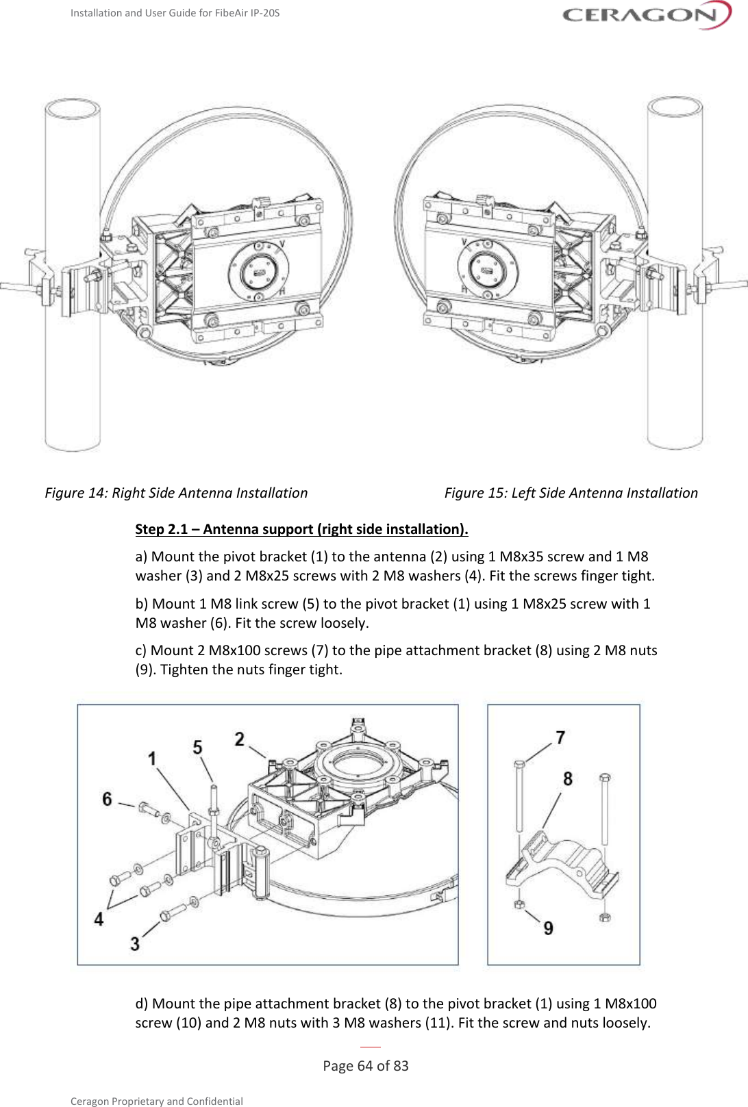Installation and User Guide for FibeAir IP-20S   Page 64 of 83  Ceragon Proprietary and Confidential       Figure 14: Right Side Antenna Installation Figure 15: Left Side Antenna Installation Step 2.1 – Antenna support (right side installation). a) Mount the pivot bracket (1) to the antenna (2) using 1 M8x35 screw and 1 M8 washer (3) and 2 M8x25 screws with 2 M8 washers (4). Fit the screws finger tight. b) Mount 1 M8 link screw (5) to the pivot bracket (1) using 1 M8x25 screw with 1 M8 washer (6). Fit the screw loosely. c) Mount 2 M8x100 screws (7) to the pipe attachment bracket (8) using 2 M8 nuts (9). Tighten the nuts finger tight.  d) Mount the pipe attachment bracket (8) to the pivot bracket (1) using 1 M8x100 screw (10) and 2 M8 nuts with 3 M8 washers (11). Fit the screw and nuts loosely. 