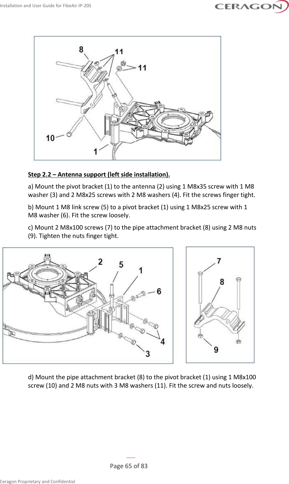 Installation and User Guide for FibeAir IP-20S   Page 65 of 83  Ceragon Proprietary and Confidential      Step 2.2 – Antenna support (left side installation). a) Mount the pivot bracket (1) to the antenna (2) using 1 M8x35 screw with 1 M8 washer (3) and 2 M8x25 screws with 2 M8 washers (4). Fit the screws finger tight. b) Mount 1 M8 link screw (5) to a pivot bracket (1) using 1 M8x25 screw with 1 M8 washer (6). Fit the screw loosely. c) Mount 2 M8x100 screws (7) to the pipe attachment bracket (8) using 2 M8 nuts (9). Tighten the nuts finger tight.  d) Mount the pipe attachment bracket (8) to the pivot bracket (1) using 1 M8x100 screw (10) and 2 M8 nuts with 3 M8 washers (11). Fit the screw and nuts loosely. 