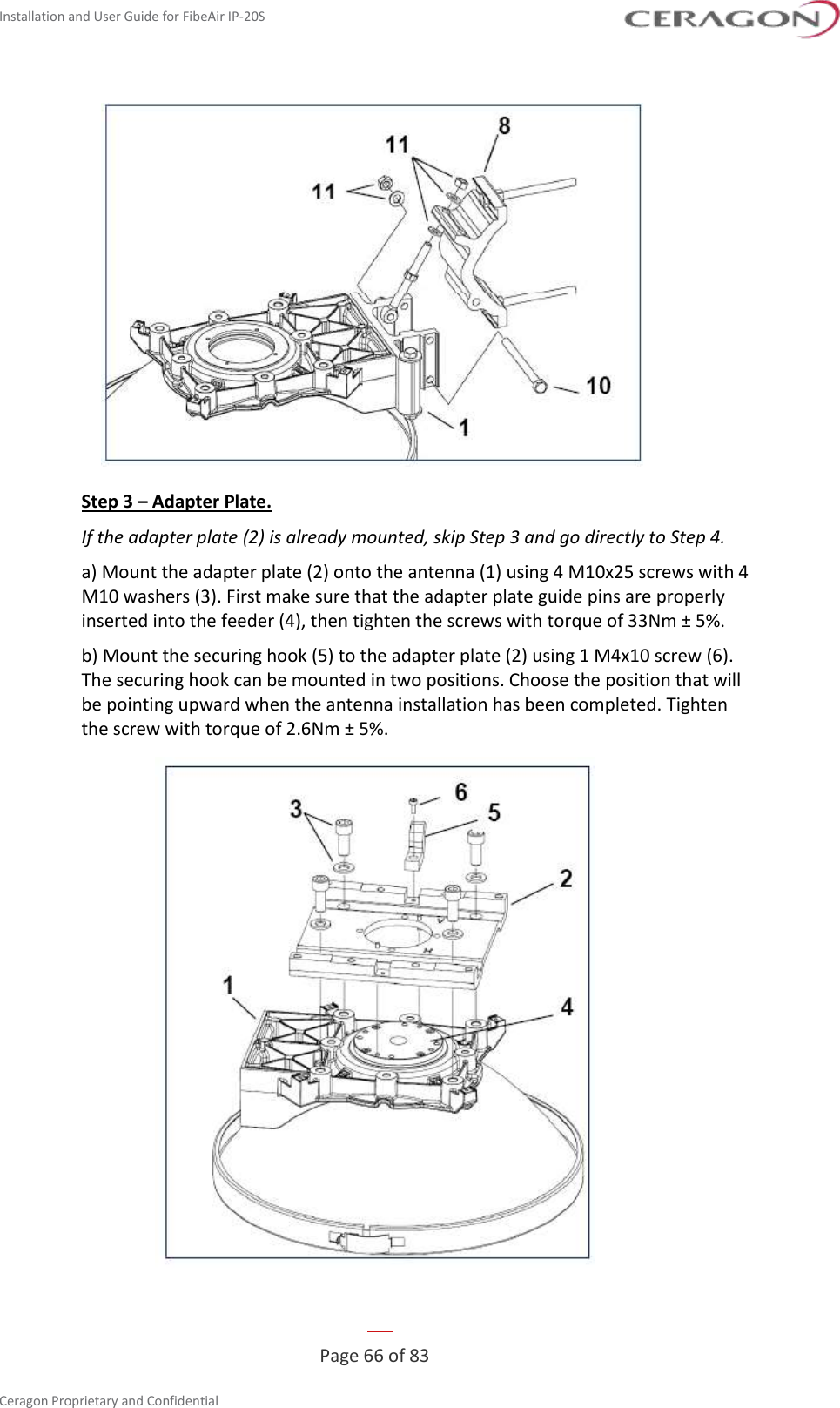 Installation and User Guide for FibeAir IP-20S   Page 66 of 83  Ceragon Proprietary and Confidential      Step 3 – Adapter Plate. If the adapter plate (2) is already mounted, skip Step 3 and go directly to Step 4. a) Mount the adapter plate (2) onto the antenna (1) using 4 M10x25 screws with 4 M10 washers (3). First make sure that the adapter plate guide pins are properly inserted into the feeder (4), then tighten the screws with torque of 33Nm ± 5%. b) Mount the securing hook (5) to the adapter plate (2) using 1 M4x10 screw (6). The securing hook can be mounted in two positions. Choose the position that will be pointing upward when the antenna installation has been completed. Tighten the screw with torque of 2.6Nm ± 5%.  
