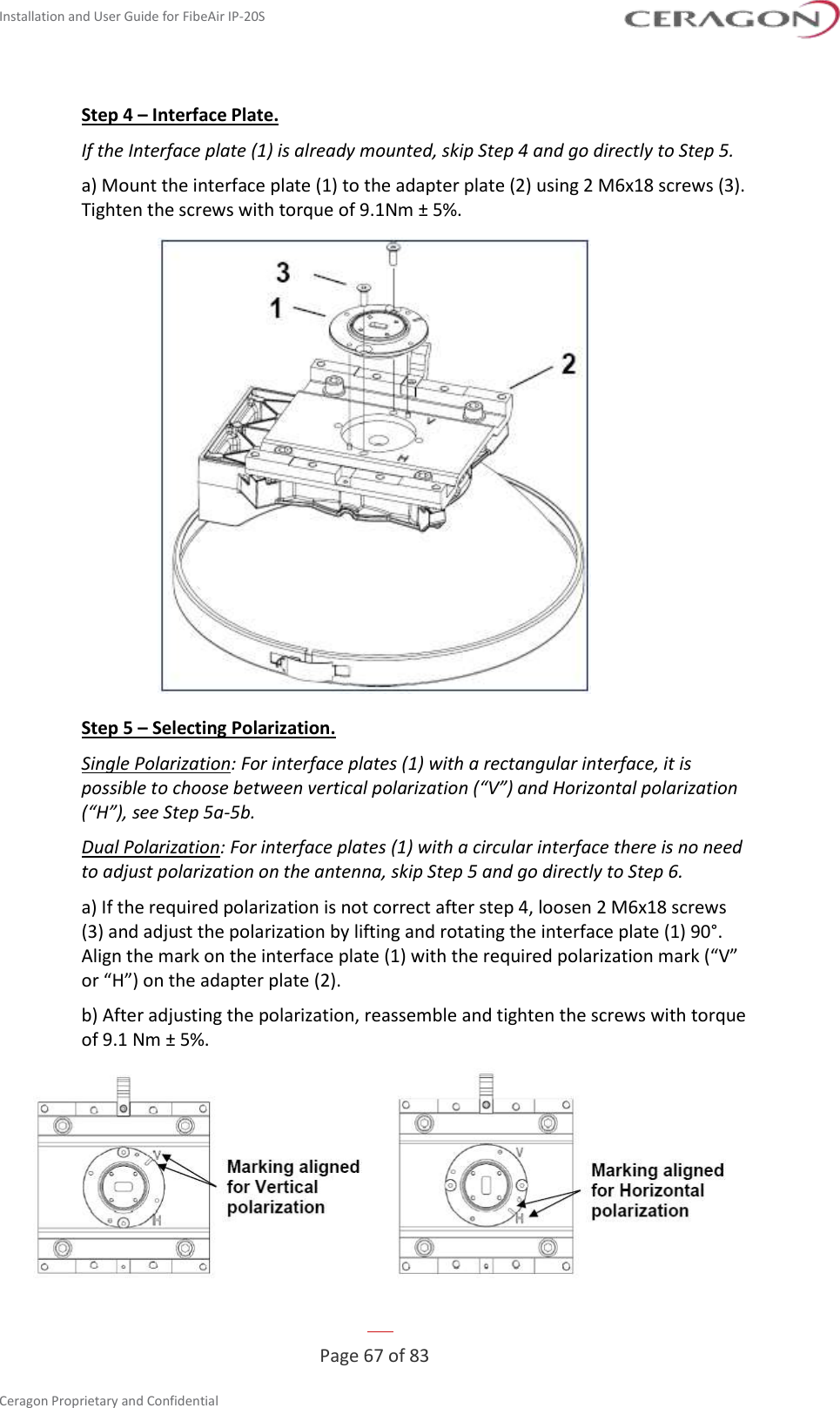 Installation and User Guide for FibeAir IP-20S   Page 67 of 83  Ceragon Proprietary and Confidential     Step 4 – Interface Plate. If the Interface plate (1) is already mounted, skip Step 4 and go directly to Step 5. a) Mount the interface plate (1) to the adapter plate (2) using 2 M6x18 screws (3). Tighten the screws with torque of 9.1Nm ± 5%.  Step 5 – Selecting Polarization. Single Polarization: For interface plates (1) with a rectangular interface, it is possible to choose between vertical polarization (“V”) and Horizontal polarization (“H”), see Step 5a-5b. Dual Polarization: For interface plates (1) with a circular interface there is no need to adjust polarization on the antenna, skip Step 5 and go directly to Step 6. a) If the required polarization is not correct after step 4, loosen 2 M6x18 screws (3) and adjust the polarization by lifting and rotating the interface plate (1) 90°. Align the mark on the interface plate (1) with the required polarization mark (“V” or “H”) on the adapter plate (2). b) After adjusting the polarization, reassemble and tighten the screws with torque of 9.1 Nm ± 5%.  