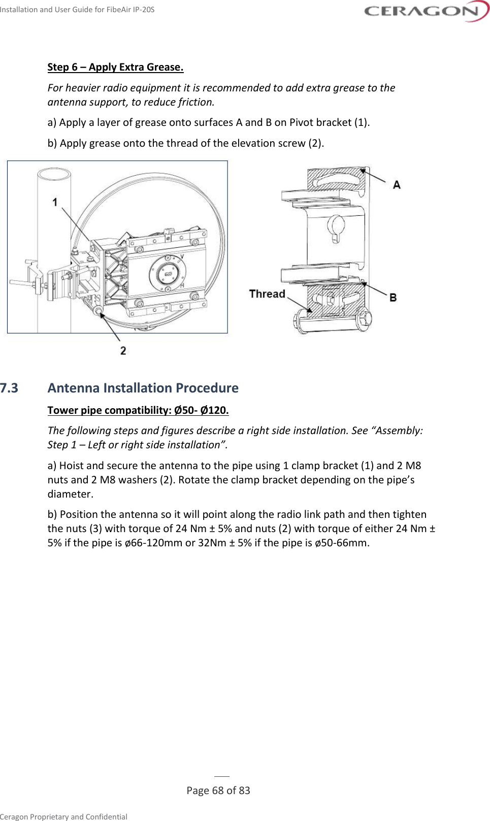 Installation and User Guide for FibeAir IP-20S   Page 68 of 83  Ceragon Proprietary and Confidential     Step 6 – Apply Extra Grease. For heavier radio equipment it is recommended to add extra grease to the antenna support, to reduce friction. a) Apply a layer of grease onto surfaces A and B on Pivot bracket (1). b) Apply grease onto the thread of the elevation screw (2).  7.3 Antenna Installation Procedure Tower pipe compatibility: Ø50- Ø120. The following steps and figures describe a right side installation. See “Assembly: Step 1 – Left or right side installation”. a) Hoist and secure the antenna to the pipe using 1 clamp bracket (1) and 2 M8 nuts and 2 M8 washers (2). Rotate the clamp bracket depending on the pipe’s diameter. b) Position the antenna so it will point along the radio link path and then tighten the nuts (3) with torque of 24 Nm ± 5% and nuts (2) with torque of either 24 Nm ± 5% if the pipe is ø66-120mm or 32Nm ± 5% if the pipe is ø50-66mm. 