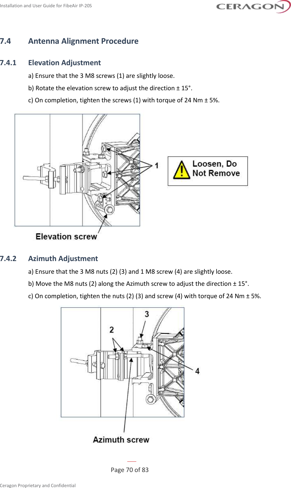 Installation and User Guide for FibeAir IP-20S   Page 70 of 83  Ceragon Proprietary and Confidential     7.4 Antenna Alignment Procedure 7.4.1 Elevation Adjustment a) Ensure that the 3 M8 screws (1) are slightly loose. b) Rotate the elevation screw to adjust the direction ± 15°. c) On completion, tighten the screws (1) with torque of 24 Nm ± 5%.  7.4.2 Azimuth Adjustment a) Ensure that the 3 M8 nuts (2) (3) and 1 M8 screw (4) are slightly loose. b) Move the M8 nuts (2) along the Azimuth screw to adjust the direction ± 15°. c) On completion, tighten the nuts (2) (3) and screw (4) with torque of 24 Nm ± 5%.  