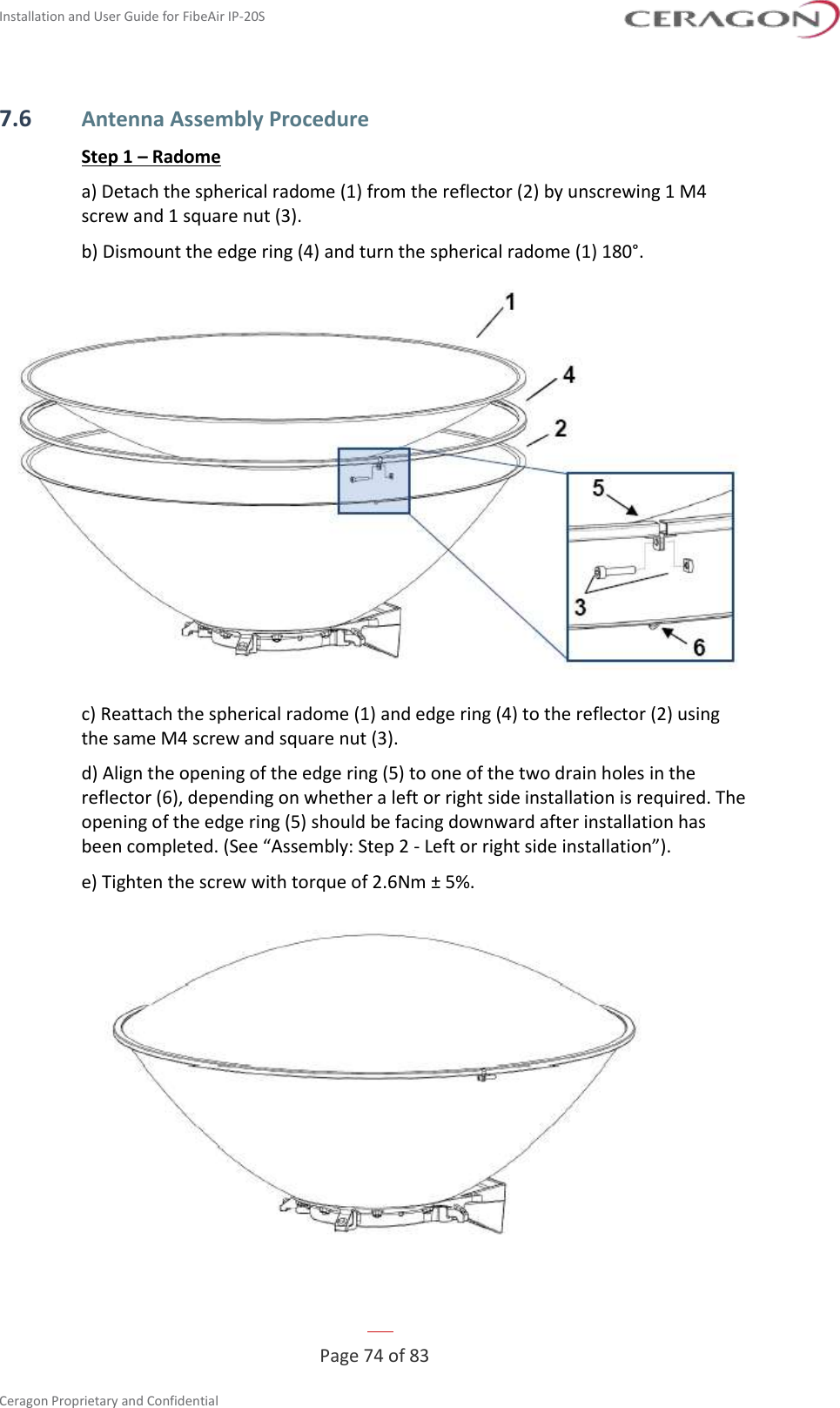 Installation and User Guide for FibeAir IP-20S   Page 74 of 83  Ceragon Proprietary and Confidential     7.6 Antenna Assembly Procedure Step 1 – Radome a) Detach the spherical radome (1) from the reflector (2) by unscrewing 1 M4 screw and 1 square nut (3). b) Dismount the edge ring (4) and turn the spherical radome (1) 180°.  c) Reattach the spherical radome (1) and edge ring (4) to the reflector (2) using the same M4 screw and square nut (3). d) Align the opening of the edge ring (5) to one of the two drain holes in the reflector (6), depending on whether a left or right side installation is required. The opening of the edge ring (5) should be facing downward after installation has been completed. (See “Assembly: Step 2 - Left or right side installation”). e) Tighten the screw with torque of 2.6Nm ± 5%.  