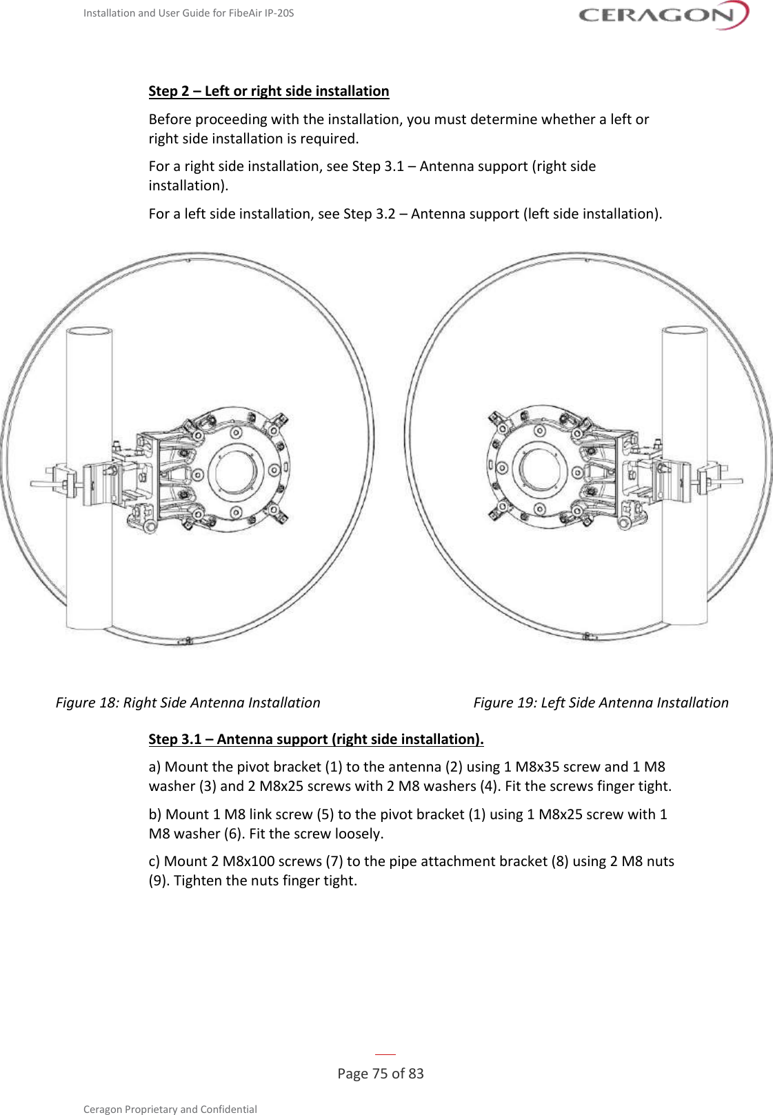 Installation and User Guide for FibeAir IP-20S   Page 75 of 83  Ceragon Proprietary and Confidential     Step 2 – Left or right side installation Before proceeding with the installation, you must determine whether a left or right side installation is required. For a right side installation, see Step 3.1 – Antenna support (right side installation). For a left side installation, see Step 3.2 – Antenna support (left side installation).   Figure 18: Right Side Antenna Installation Figure 19: Left Side Antenna Installation Step 3.1 – Antenna support (right side installation). a) Mount the pivot bracket (1) to the antenna (2) using 1 M8x35 screw and 1 M8 washer (3) and 2 M8x25 screws with 2 M8 washers (4). Fit the screws finger tight. b) Mount 1 M8 link screw (5) to the pivot bracket (1) using 1 M8x25 screw with 1 M8 washer (6). Fit the screw loosely. c) Mount 2 M8x100 screws (7) to the pipe attachment bracket (8) using 2 M8 nuts (9). Tighten the nuts finger tight. 