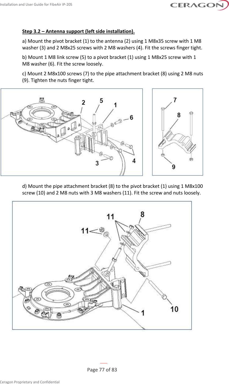 Installation and User Guide for FibeAir IP-20S   Page 77 of 83  Ceragon Proprietary and Confidential     Step 3.2 – Antenna support (left side installation). a) Mount the pivot bracket (1) to the antenna (2) using 1 M8x35 screw with 1 M8 washer (3) and 2 M8x25 screws with 2 M8 washers (4). Fit the screws finger tight. b) Mount 1 M8 link screw (5) to a pivot bracket (1) using 1 M8x25 screw with 1 M8 washer (6). Fit the screw loosely. c) Mount 2 M8x100 screws (7) to the pipe attachment bracket (8) using 2 M8 nuts (9). Tighten the nuts finger tight.  d) Mount the pipe attachment bracket (8) to the pivot bracket (1) using 1 M8x100 screw (10) and 2 M8 nuts with 3 M8 washers (11). Fit the screw and nuts loosely.  