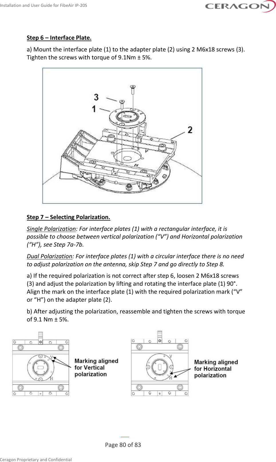 Installation and User Guide for FibeAir IP-20S   Page 80 of 83  Ceragon Proprietary and Confidential     Step 6 – Interface Plate. a) Mount the interface plate (1) to the adapter plate (2) using 2 M6x18 screws (3). Tighten the screws with torque of 9.1Nm ± 5%.  Step 7 – Selecting Polarization. Single Polarization: For interface plates (1) with a rectangular interface, it is possible to choose between vertical polarization (“V”) and Horizontal polarization (“H”), see Step 7a-7b. Dual Polarization: For interface plates (1) with a circular interface there is no need to adjust polarization on the antenna, skip Step 7 and go directly to Step 8. a) If the required polarization is not correct after step 6, loosen 2 M6x18 screws (3) and adjust the polarization by lifting and rotating the interface plate (1) 90°. Align the mark on the interface plate (1) with the required polarization mark (“V” or “H”) on the adapter plate (2). b) After adjusting the polarization, reassemble and tighten the screws with torque of 9.1 Nm ± 5%.  