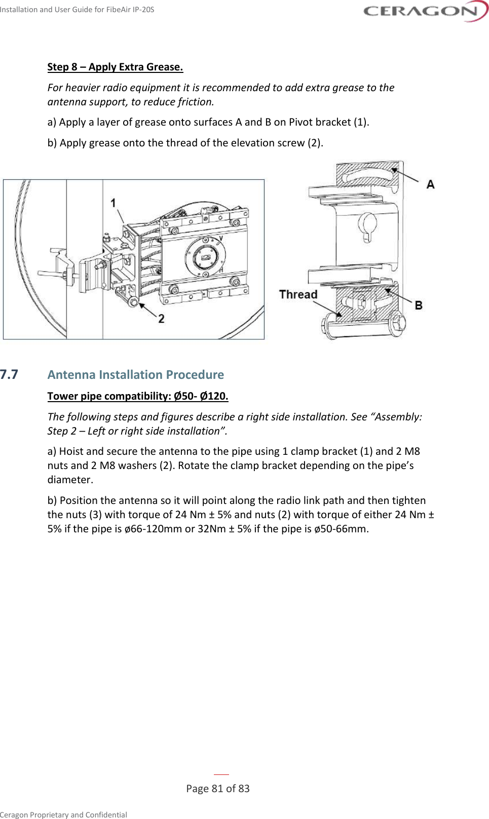 Installation and User Guide for FibeAir IP-20S   Page 81 of 83  Ceragon Proprietary and Confidential     Step 8 – Apply Extra Grease. For heavier radio equipment it is recommended to add extra grease to the antenna support, to reduce friction. a) Apply a layer of grease onto surfaces A and B on Pivot bracket (1). b) Apply grease onto the thread of the elevation screw (2).  7.7 Antenna Installation Procedure Tower pipe compatibility: Ø50- Ø120. The following steps and figures describe a right side installation. See “Assembly: Step 2 – Left or right side installation”. a) Hoist and secure the antenna to the pipe using 1 clamp bracket (1) and 2 M8 nuts and 2 M8 washers (2). Rotate the clamp bracket depending on the pipe’s diameter. b) Position the antenna so it will point along the radio link path and then tighten the nuts (3) with torque of 24 Nm ± 5% and nuts (2) with torque of either 24 Nm ± 5% if the pipe is ø66-120mm or 32Nm ± 5% if the pipe is ø50-66mm. 