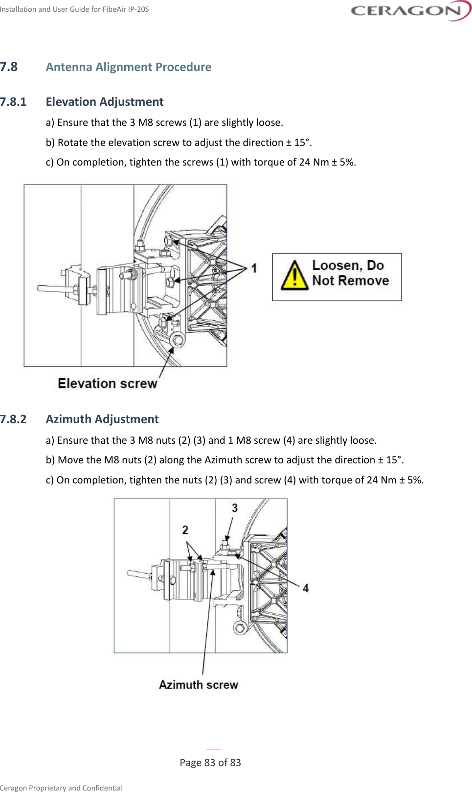 Installation and User Guide for FibeAir IP-20S   Page 83 of 83  Ceragon Proprietary and Confidential     7.8 Antenna Alignment Procedure 7.8.1 Elevation Adjustment a) Ensure that the 3 M8 screws (1) are slightly loose. b) Rotate the elevation screw to adjust the direction ± 15°. c) On completion, tighten the screws (1) with torque of 24 Nm ± 5%.  7.8.2 Azimuth Adjustment a) Ensure that the 3 M8 nuts (2) (3) and 1 M8 screw (4) are slightly loose. b) Move the M8 nuts (2) along the Azimuth screw to adjust the direction ± 15°. c) On completion, tighten the nuts (2) (3) and screw (4) with torque of 24 Nm ± 5%.   