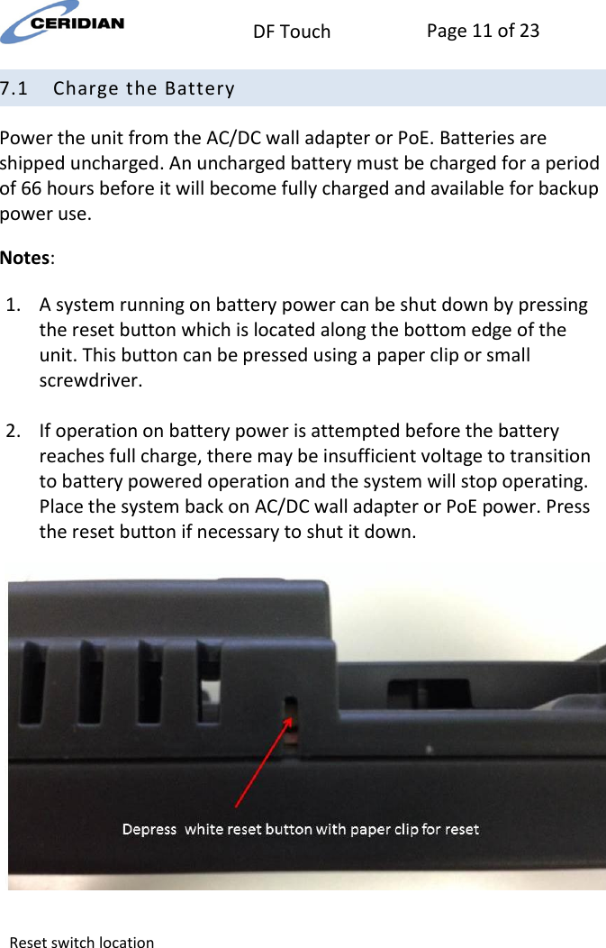  DF Touch Page 11 of 23  7.1 Charge the Battery Power the unit from the AC/DC wall adapter or PoE. Batteries are shipped uncharged. An uncharged battery must be charged for a period of 66 hours before it will become fully charged and available for backup power use. Notes: 1. A system running on battery power can be shut down by pressing the reset button which is located along the bottom edge of the unit. This button can be pressed using a paper clip or small screwdriver.  2. If operation on battery power is attempted before the battery reaches full charge, there may be insufficient voltage to transition to battery powered operation and the system will stop operating. Place the system back on AC/DC wall adapter or PoE power. Press the reset button if necessary to shut it down.   Reset switch location   