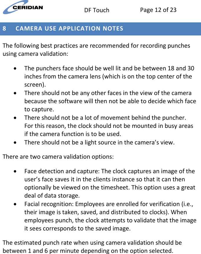  DF Touch Page 12 of 23  8 CAMERA USE APPLICATION NOTES The following best practices are recommended for recording punches using camera validation:  The punchers face should be well lit and be between 18 and 30 inches from the camera lens (which is on the top center of the screen).     There should not be any other faces in the view of the camera because the software will then not be able to decide which face to capture.  There should not be a lot of movement behind the puncher.  For this reason, the clock should not be mounted in busy areas if the camera function is to be used.   There should not be a light source in the camera’s view. There are two camera validation options:  Face detection and capture: The clock captures an image of the user’s face saves it in the clients instance so that it can then optionally be viewed on the timesheet. This option uses a great deal of data storage.  Facial recognition: Employees are enrolled for verification (i.e., their image is taken, saved, and distributed to clocks). When employees punch, the clock attempts to validate that the image it sees corresponds to the saved image.  The estimated punch rate when using camera validation should be between 1 and 6 per minute depending on the option selected.     