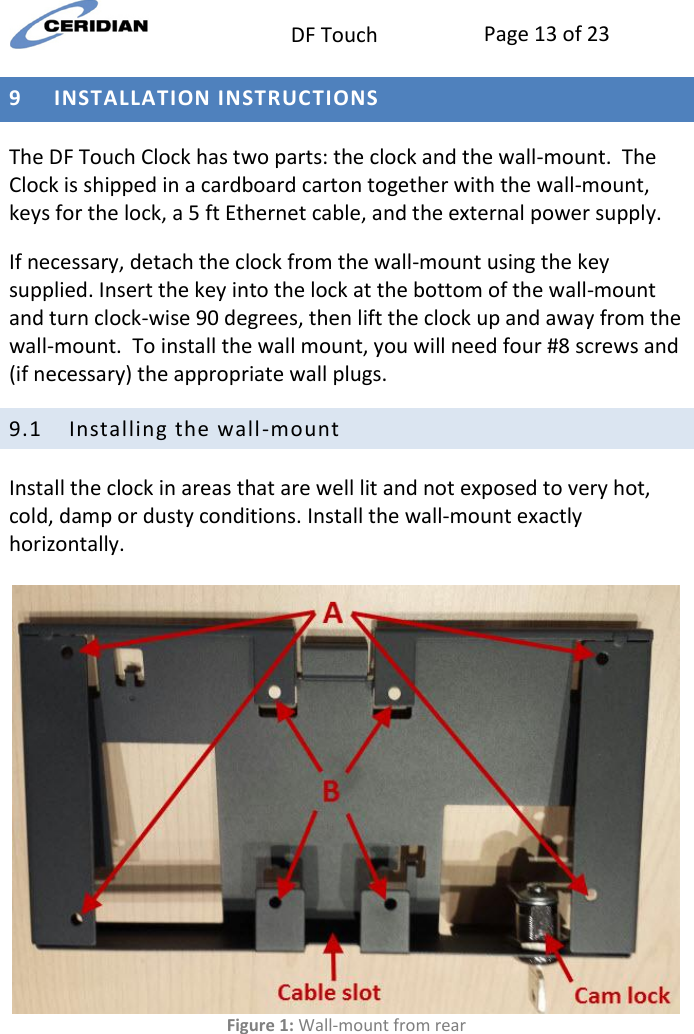  DF Touch Page 13 of 23  9 INSTALLATION INSTRUCTIONS  The DF Touch Clock has two parts: the clock and the wall-mount.  The Clock is shipped in a cardboard carton together with the wall-mount, keys for the lock, a 5 ft Ethernet cable, and the external power supply. If necessary, detach the clock from the wall-mount using the key supplied. Insert the key into the lock at the bottom of the wall-mount and turn clock-wise 90 degrees, then lift the clock up and away from the wall-mount.  To install the wall mount, you will need four #8 screws and (if necessary) the appropriate wall plugs. 9.1 Installing the wall-mount Install the clock in areas that are well lit and not exposed to very hot, cold, damp or dusty conditions. Install the wall-mount exactly horizontally.    Figure 1: Wall-mount from rear   