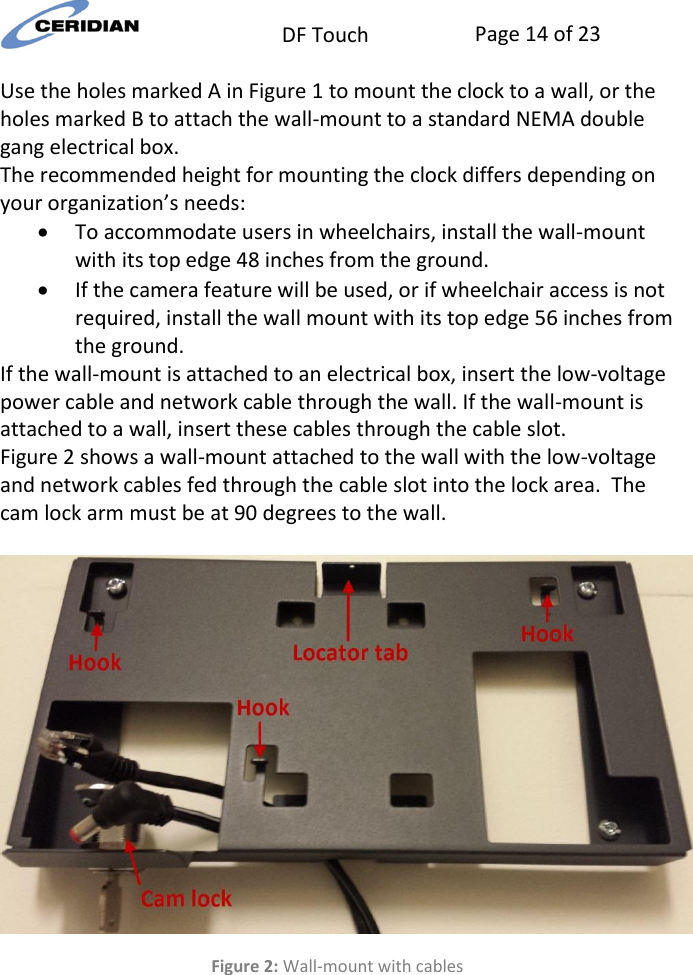  DF Touch Page 14 of 23  Use the holes marked A in Figure 1 to mount the clock to a wall, or the holes marked B to attach the wall-mount to a standard NEMA double gang electrical box. The recommended height for mounting the clock differs depending on your organization’s needs:  To accommodate users in wheelchairs, install the wall-mount with its top edge 48 inches from the ground.  If the camera feature will be used, or if wheelchair access is not required, install the wall mount with its top edge 56 inches from the ground. If the wall-mount is attached to an electrical box, insert the low-voltage power cable and network cable through the wall. If the wall-mount is attached to a wall, insert these cables through the cable slot.  Figure 2 shows a wall-mount attached to the wall with the low-voltage and network cables fed through the cable slot into the lock area.  The cam lock arm must be at 90 degrees to the wall.   Figure 2: Wall-mount with cables   