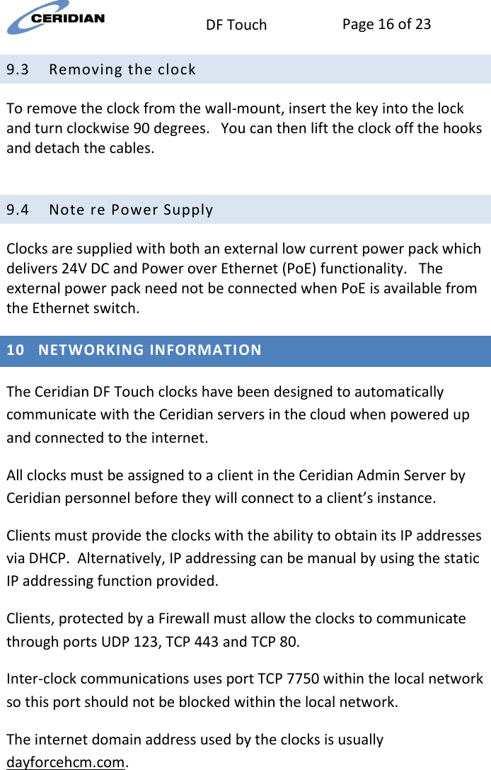  DF Touch Page 16 of 23  9.3 Removing the clock To remove the clock from the wall-mount, insert the key into the lock and turn clockwise 90 degrees.   You can then lift the clock off the hooks and detach the cables.  9.4 Note re Power Supply  Clocks are supplied with both an external low current power pack which delivers 24V DC and Power over Ethernet (PoE) functionality.   The external power pack need not be connected when PoE is available from the Ethernet switch. 10 NETWORKING INFORMATION The Ceridian DF Touch clocks have been designed to automatically communicate with the Ceridian servers in the cloud when powered up and connected to the internet. All clocks must be assigned to a client in the Ceridian Admin Server by Ceridian personnel before they will connect to a client’s instance. Clients must provide the clocks with the ability to obtain its IP addresses via DHCP.  Alternatively, IP addressing can be manual by using the static IP addressing function provided.     Clients, protected by a Firewall must allow the clocks to communicate through ports UDP 123, TCP 443 and TCP 80. Inter-clock communications uses port TCP 7750 within the local network so this port should not be blocked within the local network. The internet domain address used by the clocks is usually dayforcehcm.com. 