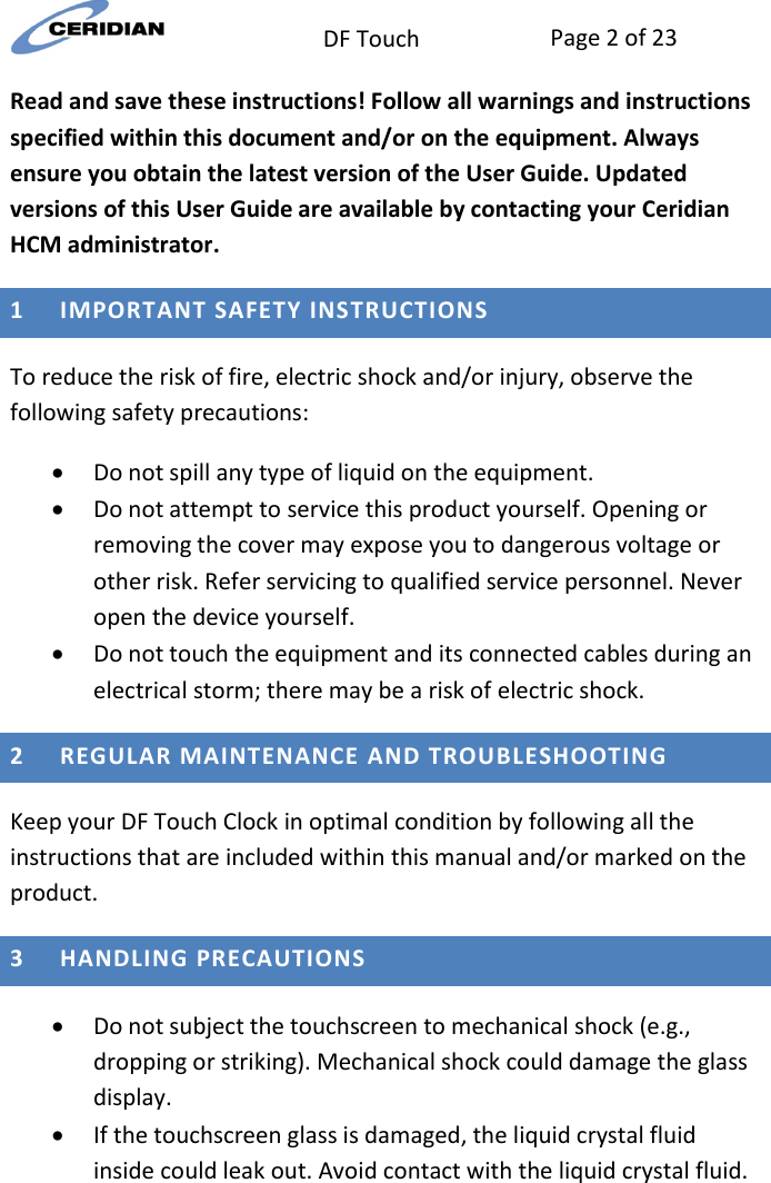  DF Touch Page 2 of 23  Read and save these instructions! Follow all warnings and instructions specified within this document and/or on the equipment. Always ensure you obtain the latest version of the User Guide. Updated versions of this User Guide are available by contacting your Ceridian HCM administrator.   1 IMPORTANT SAFETY INSTRUCTIONS  To reduce the risk of fire, electric shock and/or injury, observe the following safety precautions:   Do not spill any type of liquid on the equipment.   Do not attempt to service this product yourself. Opening or removing the cover may expose you to dangerous voltage or other risk. Refer servicing to qualified service personnel. Never open the device yourself.   Do not touch the equipment and its connected cables during an electrical storm; there may be a risk of electric shock.  2 REGULAR MAINTENANCE AND TROUBLESHOOTING  Keep your DF Touch Clock in optimal condition by following all the instructions that are included within this manual and/or marked on the product.  3 HANDLING PRECAUTIONS   Do not subject the touchscreen to mechanical shock (e.g., dropping or striking). Mechanical shock could damage the glass display.   If the touchscreen glass is damaged, the liquid crystal fluid inside could leak out. Avoid contact with the liquid crystal fluid. 