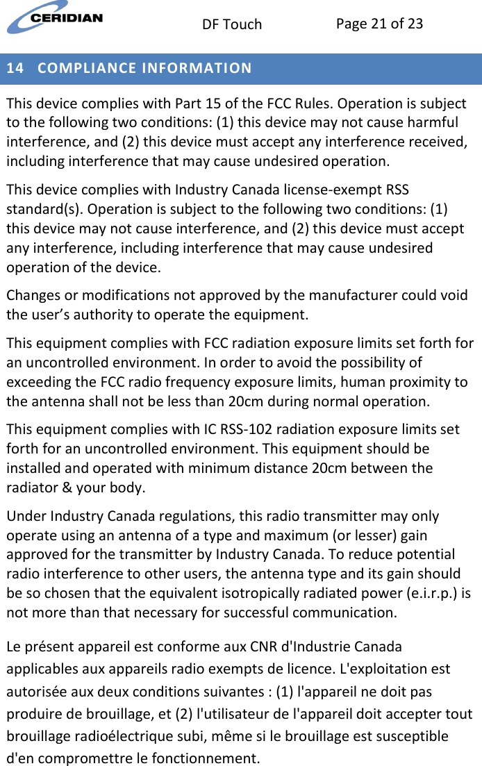  DF Touch Page 21 of 23  14 COMPLIANCE INFORMATION This device complies with Part 15 of the FCC Rules. Operation is subject to the following two conditions: (1) this device may not cause harmful interference, and (2) this device must accept any interference received, including interference that may cause undesired operation. This device complies with Industry Canada license-exempt RSS standard(s). Operation is subject to the following two conditions: (1) this device may not cause interference, and (2) this device must accept any interference, including interference that may cause undesired operation of the device. Changes or modifications not approved by the manufacturer could void the user’s authority to operate the equipment. This equipment complies with FCC radiation exposure limits set forth for an uncontrolled environment. In order to avoid the possibility of exceeding the FCC radio frequency exposure limits, human proximity to the antenna shall not be less than 20cm during normal operation. This equipment complies with IC RSS-102 radiation exposure limits set forth for an uncontrolled environment. This equipment should be installed and operated with minimum distance 20cm between the radiator &amp; your body. Under Industry Canada regulations, this radio transmitter may only operate using an antenna of a type and maximum (or lesser) gain approved for the transmitter by Industry Canada. To reduce potential radio interference to other users, the antenna type and its gain should be so chosen that the equivalent isotropically radiated power (e.i.r.p.) is not more than that necessary for successful communication. Le présent appareil est conforme aux CNR d&apos;Industrie Canada applicables aux appareils radio exempts de licence. L&apos;exploitation est autorisée aux deux conditions suivantes : (1) l&apos;appareil ne doit pas produire de brouillage, et (2) l&apos;utilisateur de l&apos;appareil doit accepter tout brouillage radioélectrique subi, même si le brouillage est susceptible d&apos;en compromettre le fonctionnement. 