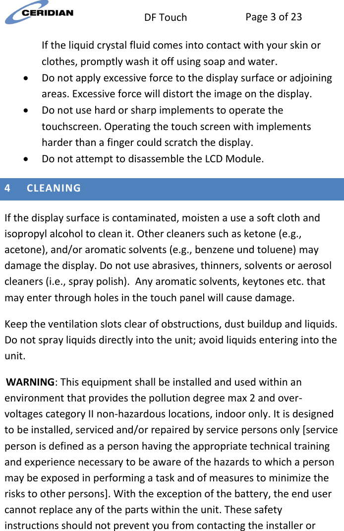  DF Touch Page 3 of 23  If the liquid crystal fluid comes into contact with your skin or clothes, promptly wash it off using soap and water.   Do not apply excessive force to the display surface or adjoining areas. Excessive force will distort the image on the display.   Do not use hard or sharp implements to operate the touchscreen. Operating the touch screen with implements harder than a finger could scratch the display.   Do not attempt to disassemble the LCD Module.  4 CLEANING  If the display surface is contaminated, moisten a use a soft cloth and isopropyl alcohol to clean it. Other cleaners such as ketone (e.g., acetone), and/or aromatic solvents (e.g., benzene und toluene) may damage the display. Do not use abrasives, thinners, solvents or aerosol cleaners (i.e., spray polish).  Any aromatic solvents, keytones etc. that may enter through holes in the touch panel will cause damage. Keep the ventilation slots clear of obstructions, dust buildup and liquids.  Do not spray liquids directly into the unit; avoid liquids entering into the unit.   WARNING: This equipment shall be installed and used within an environment that provides the pollution degree max 2 and over-voltages category II non-hazardous locations, indoor only. It is designed to be installed, serviced and/or repaired by service persons only [service person is defined as a person having the appropriate technical training and experience necessary to be aware of the hazards to which a person may be exposed in performing a task and of measures to minimize the risks to other persons]. With the exception of the battery, the end user cannot replace any of the parts within the unit. These safety instructions should not prevent you from contacting the installer or 