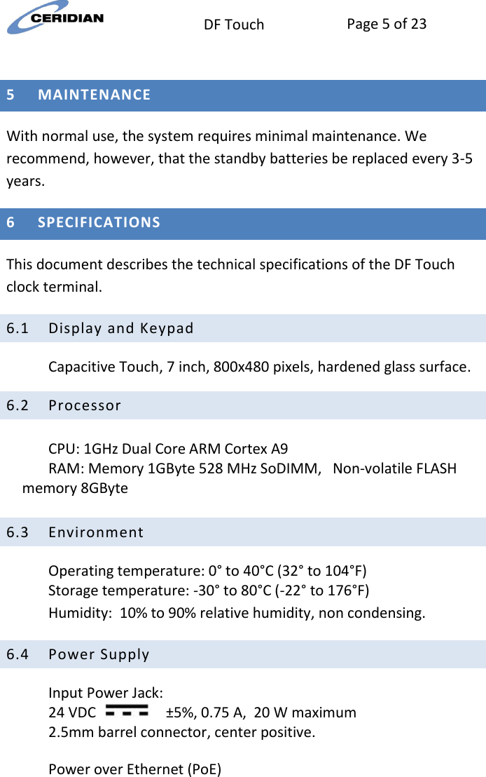  DF Touch Page 5 of 23   5 MAINTENANCE  With normal use, the system requires minimal maintenance. We recommend, however, that the standby batteries be replaced every 3-5 years.  6 SPECIFICATIONS This document describes the technical specifications of the DF Touch clock terminal. 6.1 Display and Keypad Capacitive Touch, 7 inch, 800x480 pixels, hardened glass surface. 6.2 Processor  CPU: 1GHz Dual Core ARM Cortex A9 RAM: Memory 1GByte 528 MHz SoDIMM,   Non-volatile FLASH memory 8GByte  6.3 Environment Operating temperature: 0° to 40°C (32° to 104°F) Storage temperature: -30° to 80°C (-22° to 176°F) Humidity:  10% to 90% relative humidity, non condensing. 6.4 Power Supply Input Power Jack:  24 VDC       ±5%, 0.75 A,  20 W maximum 2.5mm barrel connector, center positive.    Power over Ethernet (PoE)   