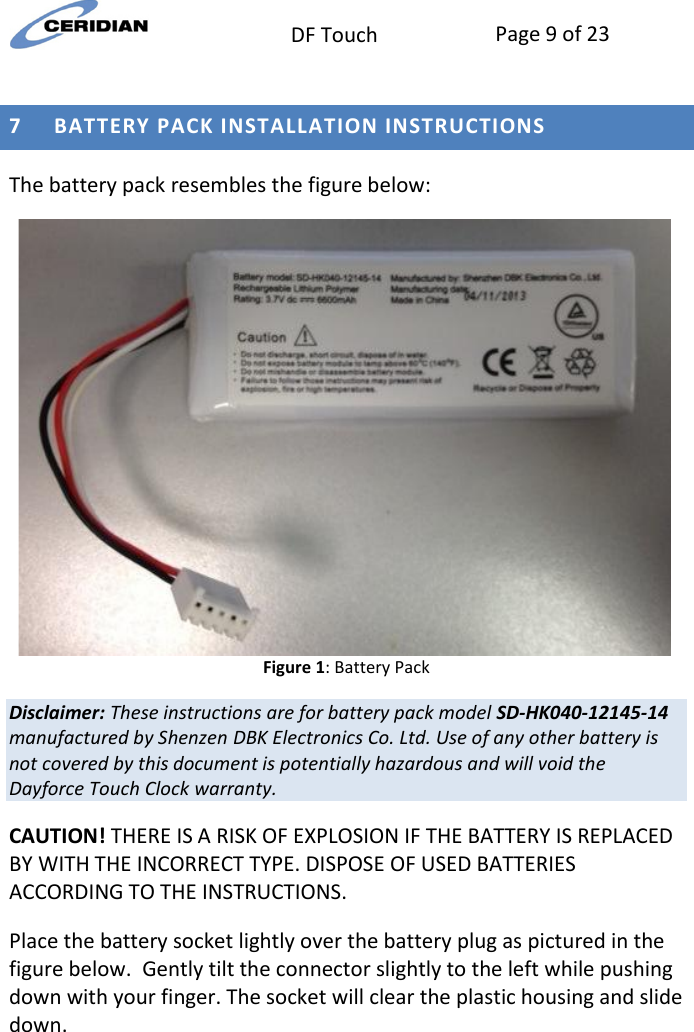  DF Touch Page 9 of 23   7 BATTERY PACK INSTALLATION INSTRUCTIONS The battery pack resembles the figure below:  Figure 1: Battery Pack Disclaimer: These instructions are for battery pack model SD-HK040-12145-14 manufactured by Shenzen DBK Electronics Co. Ltd. Use of any other battery is not covered by this document is potentially hazardous and will void the Dayforce Touch Clock warranty. CAUTION! THERE IS A RISK OF EXPLOSION IF THE BATTERY IS REPLACED BY WITH THE INCORRECT TYPE. DISPOSE OF USED BATTERIES ACCORDING TO THE INSTRUCTIONS. Place the battery socket lightly over the battery plug as pictured in the figure below.  Gently tilt the connector slightly to the left while pushing down with your finger. The socket will clear the plastic housing and slide down.  