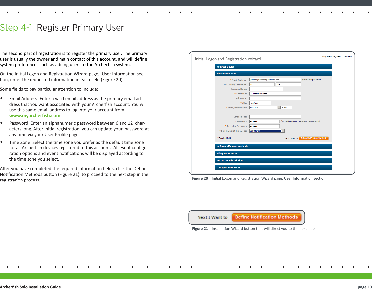 The second part of registraon is to register the primary user. The primary user is usually the owner and main contact of this account, and will dene system preferences such as adding users to the Archersh system.On the Inial Logon and Registraon Wizard page,  User Informaon sec-on, enter the requested informaon in each eld (Figure 20).Some elds to pay parcular aenon to include:•  Email Address: Enter a valid email address as the primary email ad-dress that you want associated with your Archersh account. You will use this same email address to log into your account from  www.myarchersh.com.•  Password: Enter an alphanumeric password between 6 and 12  char-acters long. Aer inial registraon, you can update your  password at any me via your User Prole page.•  Time Zone: Select the me zone you prefer as the default me zone for all Archersh devices registered to this account.  All event congu-raon opons and event nocaons will be displayed according to the me zone you select.Aer you have completed the required informaon elds, click the Dene Nocaon Methods buon (Figure 21)  to proceed to the next step in the registraon process.Step 4-1  Register Primary User  page 13Archersh Solo Installaon GuideFigure 21    Installaon Wizard buon that will direct you to the next stepFigure 20    Inial Logon and Registraon Wizard page, User Informaon secon