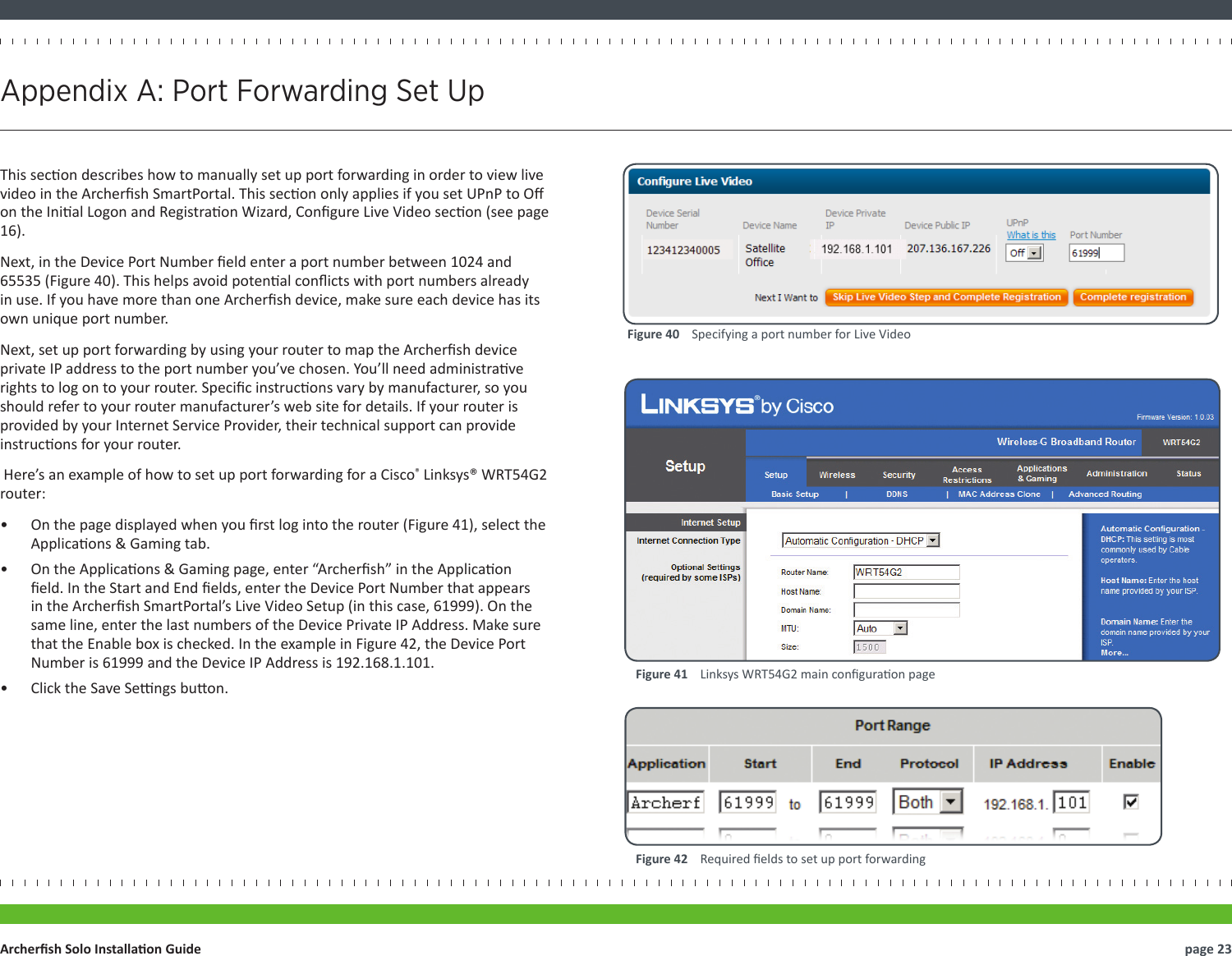 This secon describes how to manually set up port forwarding in order to view live video in the Archersh SmartPortal. This secon only applies if you set UPnP to O on the Inial Logon and Registraon Wizard, Congure Live Video secon (see page 16).Next, in the Device Port Number eld enter a port number between 1024 and 65535 (Figure 40). This helps avoid potenal conicts with port numbers already in use. If you have more than one Archersh device, make sure each device has its own unique port number.Next, set up port forwarding by using your router to map the Archersh device private IP address to the port number you’ve chosen. You’ll need administrave rights to log on to your router. Specic instrucons vary by manufacturer, so you should refer to your router manufacturer’s web site for details. If your router is provided by your Internet Service Provider, their technical support can provide instrucons for your router. Here’s an example of how to set up port forwarding for a Cisco® Linksys® WRT54G2 router: •  On the page displayed when you rst log into the router (Figure 41), select the Applicaons &amp; Gaming tab.•  On the Applicaons &amp; Gaming page, enter “Archersh” in the Applicaon eld. In the Start and End elds, enter the Device Port Number that appears in the Archersh SmartPortal’s Live Video Setup (in this case, 61999). On the same line, enter the last numbers of the Device Private IP Address. Make sure that the Enable box is checked. In the example in Figure 42, the Device Port Number is 61999 and the Device IP Address is 192.168.1.101.•  Click the Save Sengs buon.page 23Archersh Solo Installaon GuideAppendix A: Port Forwarding Set UpFigure 41    Linksys WRT54G2 main conguraon pageFigure 42    Required elds to set up port forwardingFigure 40    Specifying a port number for Live Video