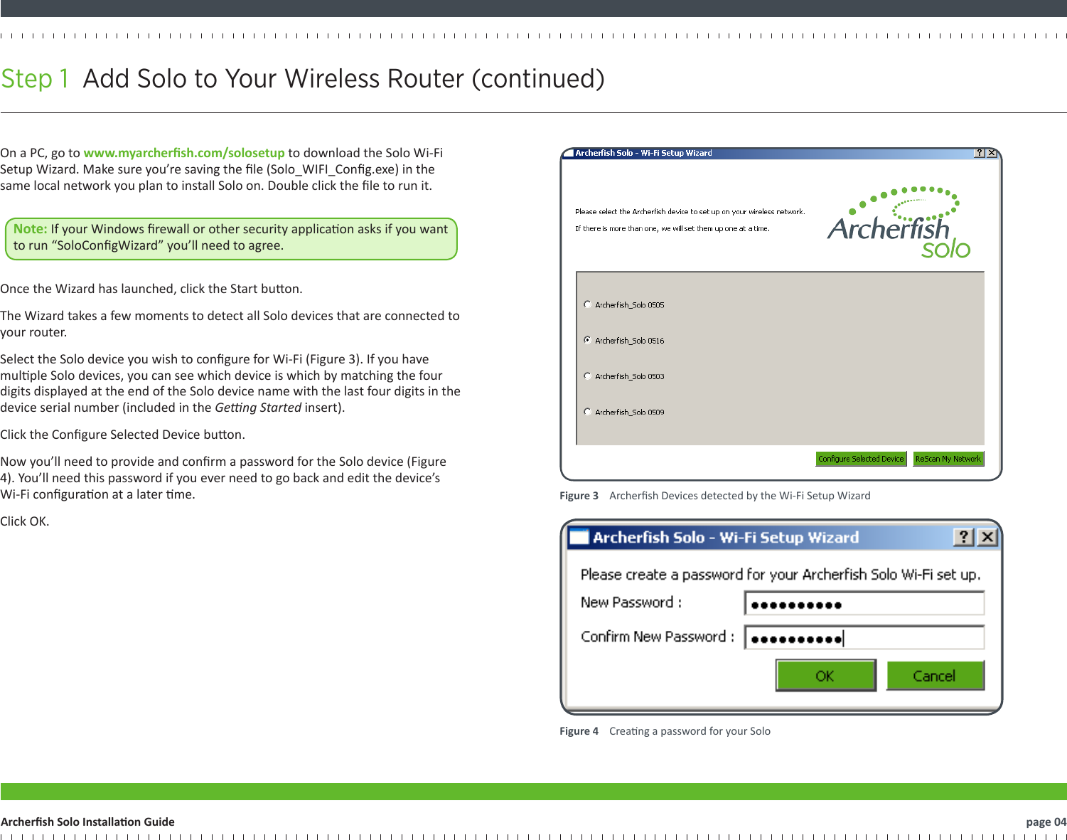 Step 1  Add Solo to Your Wireless Router (continued)   page 04Archersh Solo Installaon GuideFigure 3    Archersh Devices detected by the Wi-Fi Setup WizardFigure 4    Creang a password for your SoloOn a PC, go to www.myarchersh.com/solosetup to download the Solo Wi-Fi Setup Wizard. Make sure you’re saving the le (Solo_WIFI_Cong.exe) in the same local network you plan to install Solo on. Double click the le to run it. Note: If your Windows rewall or other security applicaon asks if you want to run “SoloCongWizard” you’ll need to agree.  Once the Wizard has launched, click the Start buon.The Wizard takes a few moments to detect all Solo devices that are connected to your router.Select the Solo device you wish to congure for Wi-Fi (Figure 3). If you have mulple Solo devices, you can see which device is which by matching the four digits displayed at the end of the Solo device name with the last four digits in the device serial number (included in the Geng Started insert).Click the Congure Selected Device buon.Now you’ll need to provide and conrm a password for the Solo device (Figure 4). You’ll need this password if you ever need to go back and edit the device’s Wi-Fi conguraon at a later me.Click OK.