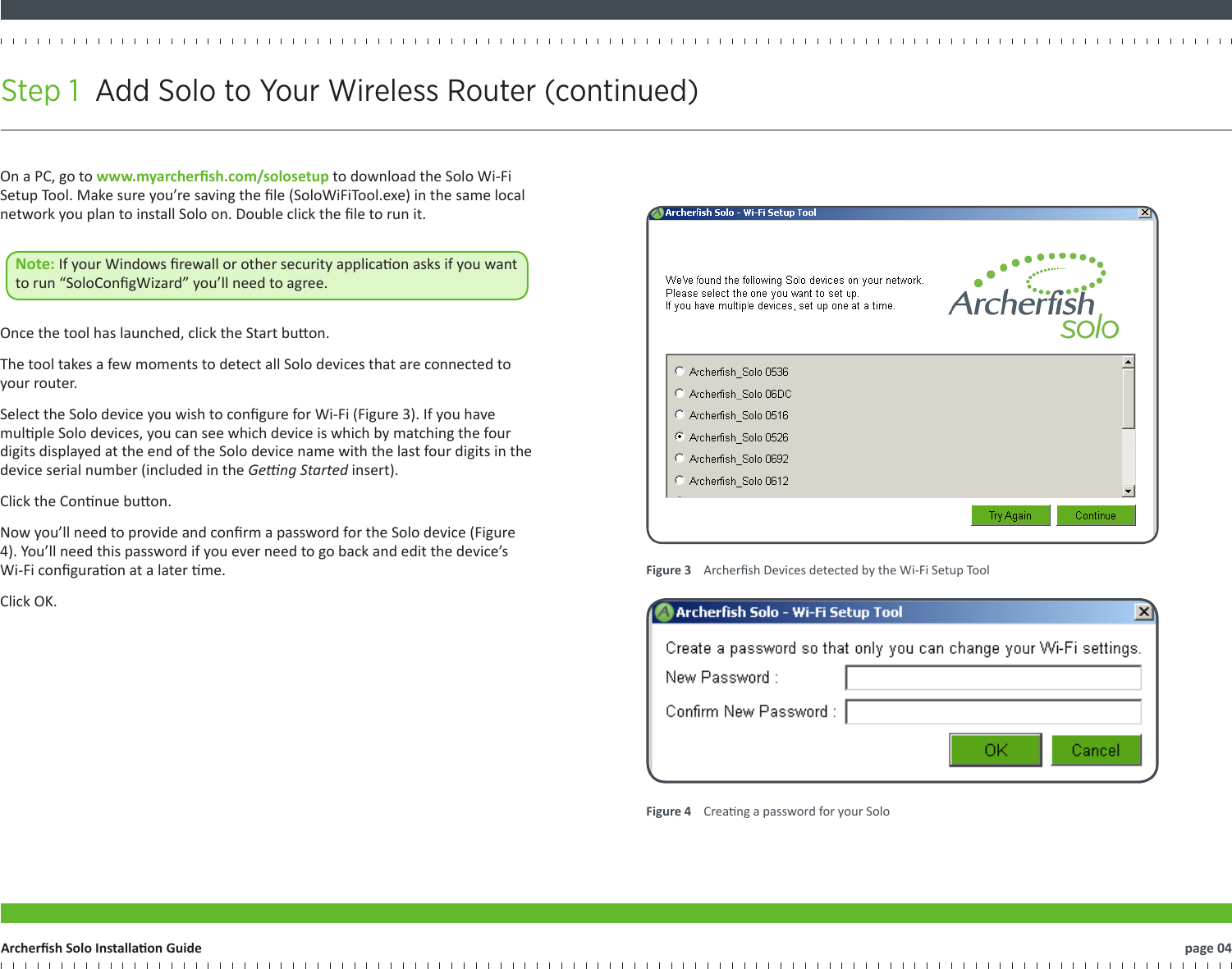 Step 1  Add Solo to Your Wireless Router (continued)   page 04Archersh Solo Installaon GuideFigure 3    Archersh Devices detected by the Wi-Fi Setup ToolFigure 4    Creang a password for your SoloOn a PC, go to www.myarchersh.com/solosetup to download the Solo Wi-Fi Setup Tool. Make sure you’re saving the le (SoloWiFiTool.exe) in the same local network you plan to install Solo on. Double click the le to run it. Note: If your Windows rewall or other security applicaon asks if you want to run “SoloCongWizard” you’ll need to agree.  Once the tool has launched, click the Start buon.The tool takes a few moments to detect all Solo devices that are connected to your router.Select the Solo device you wish to congure for Wi-Fi (Figure 3). If you have mulple Solo devices, you can see which device is which by matching the four digits displayed at the end of the Solo device name with the last four digits in the device serial number (included in the Geng Started insert).Click the Connue buon.Now you’ll need to provide and conrm a password for the Solo device (Figure 4). You’ll need this password if you ever need to go back and edit the device’s Wi-Fi conguraon at a later me.Click OK.