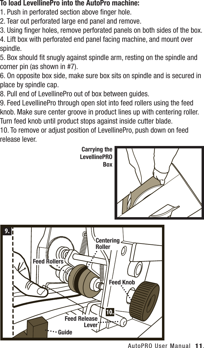 To load LevellinePro into the AutoPro machine:1. Push in perforated section above ﬁnger hole. 2. Tear out perforated large end panel and remove.3. Using ﬁnger holes, remove perforated panels on both sides of the box.4. Lift box with perforated end panel facing machine, and mount over spindle.5. Box should ﬁt snugly against spindle arm, resting on the spindle and corner pin (as shown in #7).6. On opposite box side, make sure box sits on spindle and is secured in place by spindle cap.8. Pull end of LevellinePro out of box between guides.9. Feed LevellinePro through open slot into feed rollers using the feed knob. Make sure center groove in product lines up with centering roller. Turn feed knob until product stops against inside cutter blade.10. To remove or adjust position of LevellinePro, push down on feed release lever.AutoPRO User Manual  11.Carrying the LevellinePROBox9.10.GuideFeed RollersFeed KnobFeed Release LeverCentering Roller