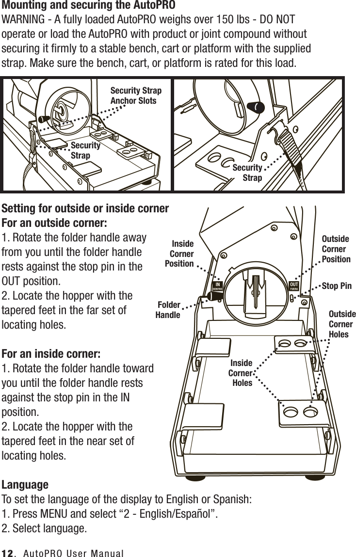Mounting and securing the AutoPROWARNING - A fully loaded AutoPRO weighs over 150 lbs - DO NOT operate or load the AutoPRO with product or joint compound without securing it ﬁrmly to a stable bench, cart or platform with the supplied strap. Make sure the bench, cart, or platform is rated for this load.Setting for outside or inside cornerFor an outside corner:1. Rotate the folder handle away from you until the folder handle rests against the stop pin in the OUT position.2. Locate the hopper with the tapered feet in the far set of locating holes.For an inside corner:1. Rotate the folder handle toward you until the folder handle rests against the stop pin in the IN position.2. Locate the hopper with the tapered feet in the near set of locating holes.LanguageTo set the language of the display to English or Spanish:1. Press MENU and select &ldquo;2 - English/Espa&ntilde;ol&rdquo;.2. Select language.12.  AutoPRO User ManualInside Corner  PositionOutside Corner  PositionFolder HandleInside Corner  HolesOutside Corner  HolesSecurity Strap Anchor SlotsSecurity StrapSecurity StrapStop Pin