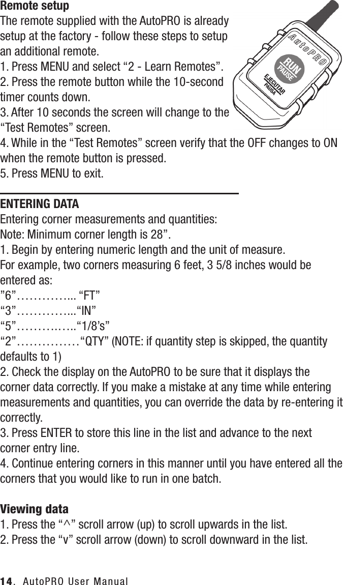 Remote setupThe remote supplied with the AutoPRO is already setup at the factory - follow these steps to setup an additional remote.1. Press MENU and select &ldquo;2 - Learn Remotes&rdquo;.2. Press the remote button while the 10-second timer counts down.3. After 10 seconds the screen will change to the &ldquo;Test Remotes&rdquo; screen.4. While in the &ldquo;Test Remotes&rdquo; screen verify that the OFF changes to ON when the remote button is pressed.5. Press MENU to exit.ENTERING DATAEntering corner measurements and quantities:Note: Minimum corner length is 28&rdquo;.1. Begin by entering numeric length and the unit of measure.For example, two corners measuring 6 feet, 3 5/8 inches would be entered as:&rdquo;6&rdquo;&hellip;&hellip;&hellip;&hellip;... &ldquo;FT&rdquo;&ldquo;3&rdquo;&hellip;&hellip;&hellip;&hellip;...&ldquo;IN&rdquo;&ldquo;5&rdquo;&hellip;&hellip;&hellip;.&hellip;..&ldquo;1/8&rsquo;s&rdquo;&ldquo;2&rdquo;&hellip;&hellip;&hellip;&hellip;&hellip;&ldquo;QTY&rdquo; (NOTE: if quantity step is skipped, the quantity defaults to 1)2. Check the display on the AutoPRO to be sure that it displays the corner data correctly. If you make a mistake at any time while entering measurements and quantities, you can override the data by re-entering it correctly.3. Press ENTER to store this line in the list and advance to the next corner entry line.4. Continue entering corners in this manner until you have entered all the corners that you would like to run in one batch.Viewing data1. Press the &ldquo;^&rdquo; scroll arrow (up) to scroll upwards in the list.2. Press the &ldquo;v&rdquo; scroll arrow (down) to scroll downward in the list.14.  AutoPRO User Manual