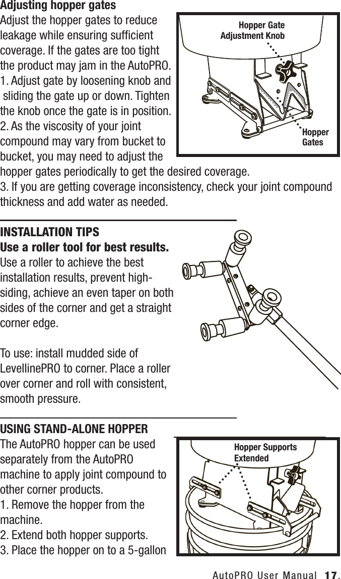 AutoPRO User Manual  17.Adjusting hopper gatesAdjust the hopper gates to reduce leakage while ensuring sufﬁcient coverage. If the gates are too tight the product may jam in the AutoPRO.1. Adjust gate by loosening knob and sliding the gate up or down. Tightenthe knob once the gate is in position.2. As the viscosity of your joint compound may vary from bucket to bucket, you may need to adjust the hopper gates periodically to get the desired coverage.3. If you are getting coverage inconsistency, check your joint compound thickness and add water as needed.INSTALLATION TIPS    Use a roller tool for best results.Use a roller to achieve the best installation results, prevent high-siding, achieve an even taper on both sides of the corner and get a straight corner edge. To use: install mudded side of LevellinePRO to corner. Place a roller over corner and roll with consistent, smooth pressure.USING STAND-ALONE HOPPERThe AutoPRO hopper can be used separately from the AutoPRO machine to apply joint compound to other corner products.1. Remove the hopper from the machine.2. Extend both hopper supports.3. Place the hopper on to a 5-gallon Hopper Gate Adjustment KnobHopper GatesHopper SupportsExtended
