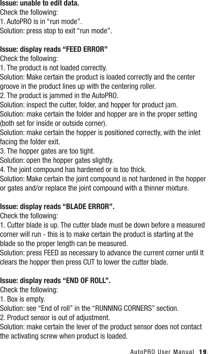 AutoPRO User Manual  19.Issue: unable to edit data.Check the following:1. AutoPRO is in &ldquo;run mode&rdquo;.Solution: press stop to exit &ldquo;run mode&rdquo;.Issue: display reads &ldquo;FEED ERROR&rdquo;Check the following:1. The product is not loaded correctly.Solution: Make certain the product is loaded correctly and the center groove in the product lines up with the centering roller.2. The product is jammed in the AutoPRO.Solution: inspect the cutter, folder, and hopper for product jam.Solution: make certain the folder and hopper are in the proper setting (both set for inside or outside corner).Solution: make certain the hopper is positioned correctly, with the inlet facing the folder exit.3. The hopper gates are too tight.Solution: open the hopper gates slightly.4. The joint compound has hardened or is too thick.Solution: Make certain the joint compound is not hardened in the hopper or gates and/or replace the joint compound with a thinner mixture.Issue: display reads &ldquo;BLADE ERROR&rdquo;.Check the following:1. Cutter blade is up. The cutter blade must be down before a measured corner will run - this is to make certain the product is starting at the blade so the proper length can be measured.Solution: press FEED as necessary to advance the current corner until It clears the hopper then press CUT to lower the cutter blade.Issue: display reads &ldquo;END OF ROLL&rdquo;.Check the following:1. Box is empty.Solution: see &ldquo;End of roll&rdquo; in the &ldquo;RUNNING CORNERS&rdquo; section.2. Product sensor is out of adjustment.Solution: make certain the lever of the product sensor does not contact the activating screw when product is loaded.