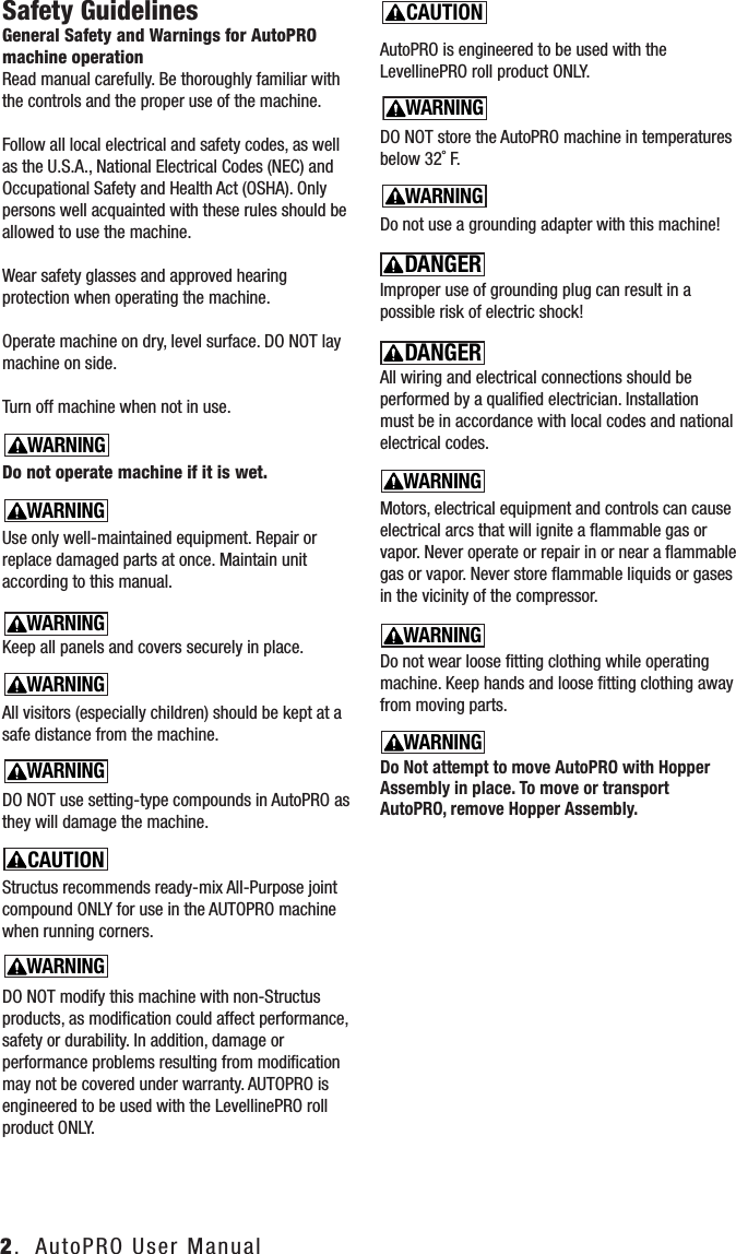 2.  AutoPRO User ManualSafety GuidelinesGeneral Safety and Warnings for AutoPRO machine operation     Read manual carefully. Be thoroughly familiar with the controls and the proper use of the machine.Follow all local electrical and safety codes, as well as the U.S.A., National Electrical Codes (NEC) and Occupational Safety and Health Act (OSHA). Only persons well acquainted with these rules should be allowed to use the machine.Wear safety glasses and approved hearing protection when operating the machine.Operate machine on dry, level surface. DO NOT lay machine on side.Turn off machine when not in use.Do not operate machine if it is wet.Use only well-maintained equipment. Repair or replace damaged parts at once. Maintain unit according to this manual.Keep all panels and covers securely in place.All visitors (especially children) should be kept at a safe distance from the machine.DO NOT use setting-type compounds in AutoPRO as they will damage the machine.Structus recommends ready-mix All-Purpose joint compound ONLY for use in the AUTOPRO machine when running corners. DO NOT modify this machine with non-Structus products, as modiﬁcation could affect performance, safety or durability. In addition, damage or performance problems resulting from modiﬁcation may not be covered under warranty. AUTOPRO is engineered to be used with the LevellinePRO roll product ONLY.AutoPRO is engineered to be used with the LevellinePRO roll product ONLY.DO NOT store the AutoPRO machine in temperatures below 32˚ F.Do not use a grounding adapter with this machine!Improper use of grounding plug can result in a possible risk of electric shock!All wiring and electrical connections should be performed by a qualiﬁed electrician. Installation must be in accordance with local codes and national electrical codes.Motors, electrical equipment and controls can cause electrical arcs that will ignite a ﬂammable gas or vapor. Never operate or repair in or near a ﬂammable gas or vapor. Never store ﬂammable liquids or gases in the vicinity of the compressor.Do not wear loose ﬁtting clothing while operating machine. Keep hands and loose ﬁtting clothing away from moving parts.Do Not attempt to move AutoPRO with Hopper Assembly in place. To move or transport AutoPRO, remove Hopper Assembly.CAUTIONNOTICEWARNINGDANGERCAUTIONNOTICEWARNINGDANGERCAUTIONNOTICEWARNINGDANGERCAUTIONNOTICEWARNINGDANGERCAUTIONNOTICEWARNINGDANGERCAUTIONNOTICEWARNINGDANGERCAUTIONNOTICEWARNINGDANGERCAUTIONNOTICEWARNINGDANGERCAUTIONNOTICEWARNINGDANGERCAUTIONNOTICEWARNINGDANGERCAUTIONNOTICEWARNINGDANGERCAUTIONNOTICEWARNINGDANGERCAUTIONNOTICEWARNINGDANGERCAUTIONNOTICEWARNINGDANGERCAUTIONNOTICEWARNINGDANGER