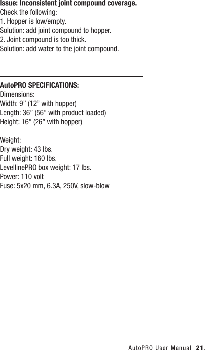 AutoPRO User Manual  21.Issue: Inconsistent joint compound coverage.Check the following:1. Hopper is low/empty.Solution: add joint compound to hopper.2. Joint compound is too thick.Solution: add water to the joint compound.AutoPRO SPECIFICATIONS:Dimensions: Width: 9&rdquo; (12&rdquo; with hopper)Length: 36&rdquo; (56&rdquo; with product loaded)Height: 16&rdquo; (26&rdquo; with hopper)Weight:Dry weight: 43 lbs.Full weight: 160 lbs.LevellinePRO box weight: 17 lbs.Power: 110 voltFuse: 5x20 mm, 6.3A, 250V, slow-blow