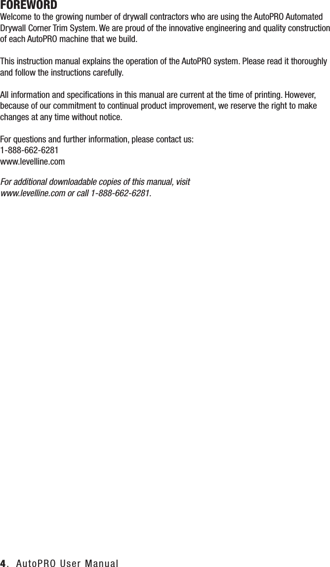 FOREWORD        Welcome to the growing number of drywall contractors who are using the AutoPRO Automated Drywall Corner Trim System. We are proud of the innovative engineering and quality construction of each AutoPRO machine that we build. This instruction manual explains the operation of the AutoPRO system. Please read it thoroughly and follow the instructions carefully. All information and speciﬁcations in this manual are current at the time of printing. However, because of our commitment to continual product improvement, we reserve the right to make changes at any time without notice.For questions and further information, please contact us:1-888-662-6281www.levelline.comFor additional downloadable copies of this manual, visit www.levelline.com or call 1-888-662-6281.4.  AutoPRO User Manual