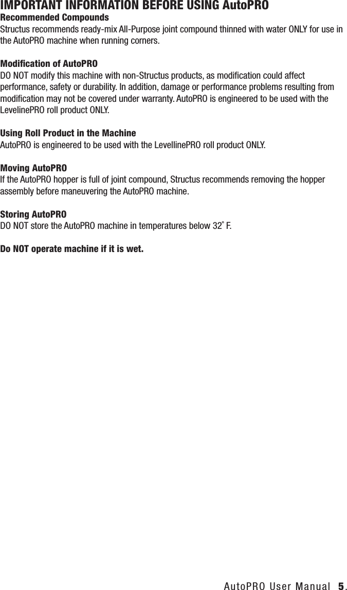 IMPORTANT INFORMATION BEFORE USING AutoPRO    Recommended Compounds Structus recommends ready-mix All-Purpose joint compound thinned with water ONLY for use in the AutoPRO machine when running corners.Modiﬁcation of AutoPRODO NOT modify this machine with non-Structus products, as modiﬁcation could affect performance, safety or durability. In addition, damage or performance problems resulting from modiﬁcation may not be covered under warranty. AutoPRO is engineered to be used with the LevelinePRO roll product ONLY.Using Roll Product in the MachineAutoPRO is engineered to be used with the LevellinePRO roll product ONLY.Moving AutoPROIf the AutoPRO hopper is full of joint compound, Structus recommends removing the hopper assembly before maneuvering the AutoPRO machine.Storing AutoPRODO NOT store the AutoPRO machine in temperatures below 32˚ F.Do NOT operate machine if it is wet.AutoPRO User Manual  5.
