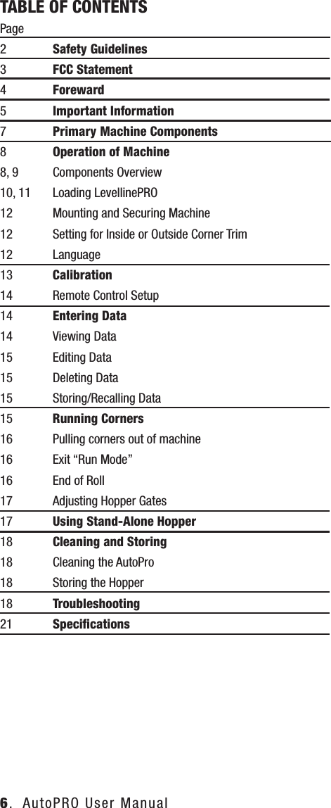 6.  AutoPRO User ManualTABLE OF CONTENTSPage2  Safety Guidelines3  FCC Statement4 Foreward5  Important Information7  Primary Machine Components8  Operation of Machine 8, 9 Components Overview10, 11  Loading LevellinePRO12  Mounting and Securing Machine12  Setting for Inside or Outside Corner Trim12 Language13 Calibration14  Remote Control Setup14  Entering Data14  Viewing Data15  Editing Data15  Deleting Data15  Storing/Recalling Data15  Running Corners16  Pulling corners out of machine16  Exit &ldquo;Run Mode&rdquo;16  End of Roll17  Adjusting Hopper Gates17  Using Stand-Alone Hopper18  Cleaning and Storing18  Cleaning the AutoPro18 Storing the Hopper18  Troubleshooting21  Speciﬁcations